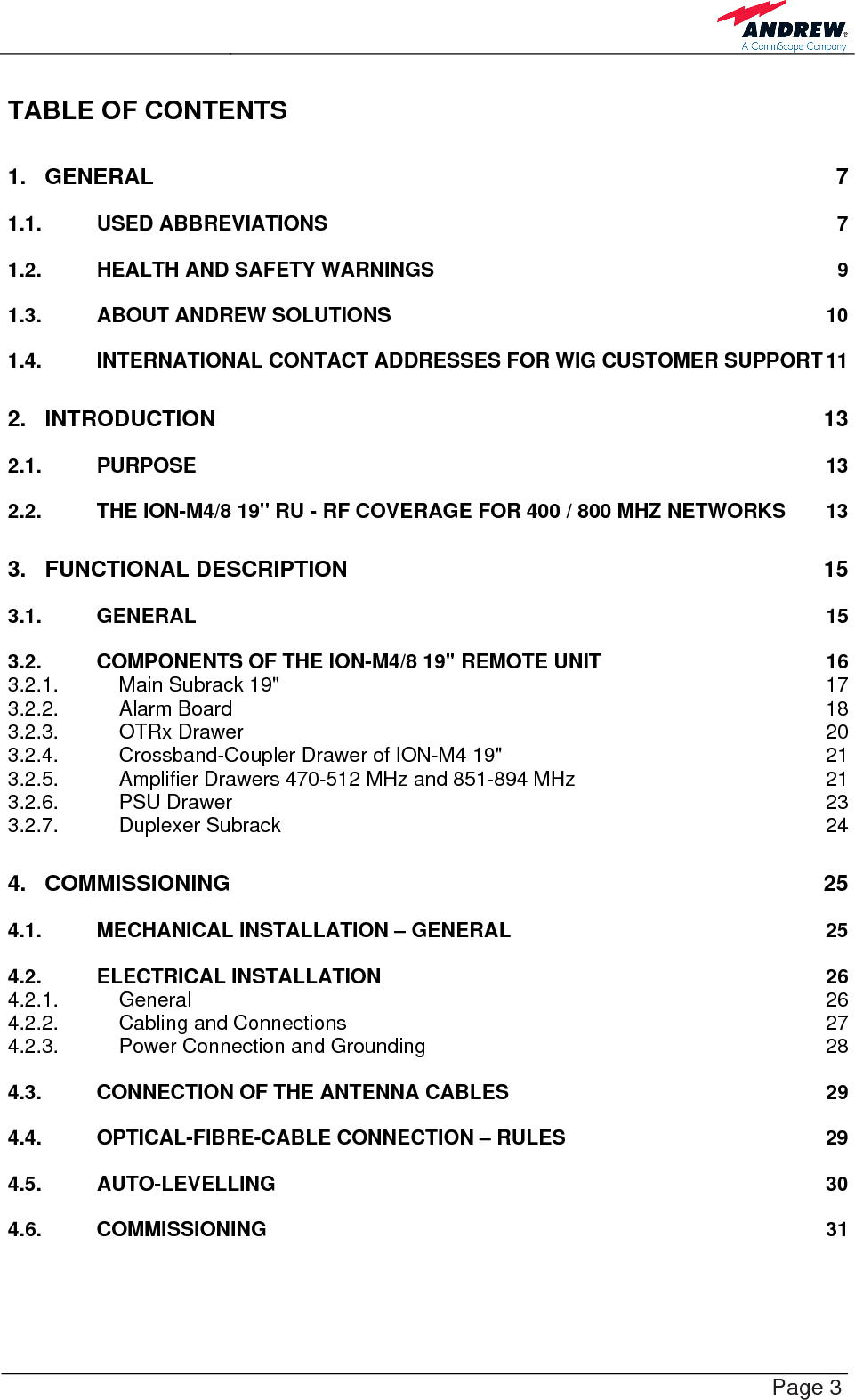    Page 3 TABLE OF CONTENTS 1. GENERAL 7 1.1. USED ABBREVIATIONS  7 1.2. HEALTH AND SAFETY WARNINGS  9 1.3. ABOUT ANDREW SOLUTIONS  10 1.4. INTERNATIONAL CONTACT ADDRESSES FOR WIG CUSTOMER SUPPORT 11 2. INTRODUCTION 13 2.1. PURPOSE 13 2.2. THE ION-M4/8 19&quot; RU - RF COVERAGE FOR 400 / 800 MHZ NETWORKS  13 3. FUNCTIONAL DESCRIPTION  15 3.1. GENERAL 15 3.2. COMPONENTS OF THE ION-M4/8 19&quot; REMOTE UNIT  16 3.2.1. Main Subrack 19&quot;  17 3.2.2. Alarm Board  18 3.2.3. OTRx Drawer  20 3.2.4. Crossband-Coupler Drawer of ION-M4 19&quot;  21 3.2.5. Amplifier Drawers 470-512 MHz and 851-894 MHz  21 3.2.6. PSU Drawer  23 3.2.7. Duplexer Subrack  24 4. COMMISSIONING 25 4.1. MECHANICAL INSTALLATION – GENERAL  25 4.2. ELECTRICAL INSTALLATION  26 4.2.1. General 26 4.2.2. Cabling and Connections  27 4.2.3. Power Connection and Grounding  28 4.3. CONNECTION OF THE ANTENNA CABLES  29 4.4. OPTICAL-FIBRE-CABLE CONNECTION – RULES  29 4.5. AUTO-LEVELLING 30 4.6. COMMISSIONING 31 