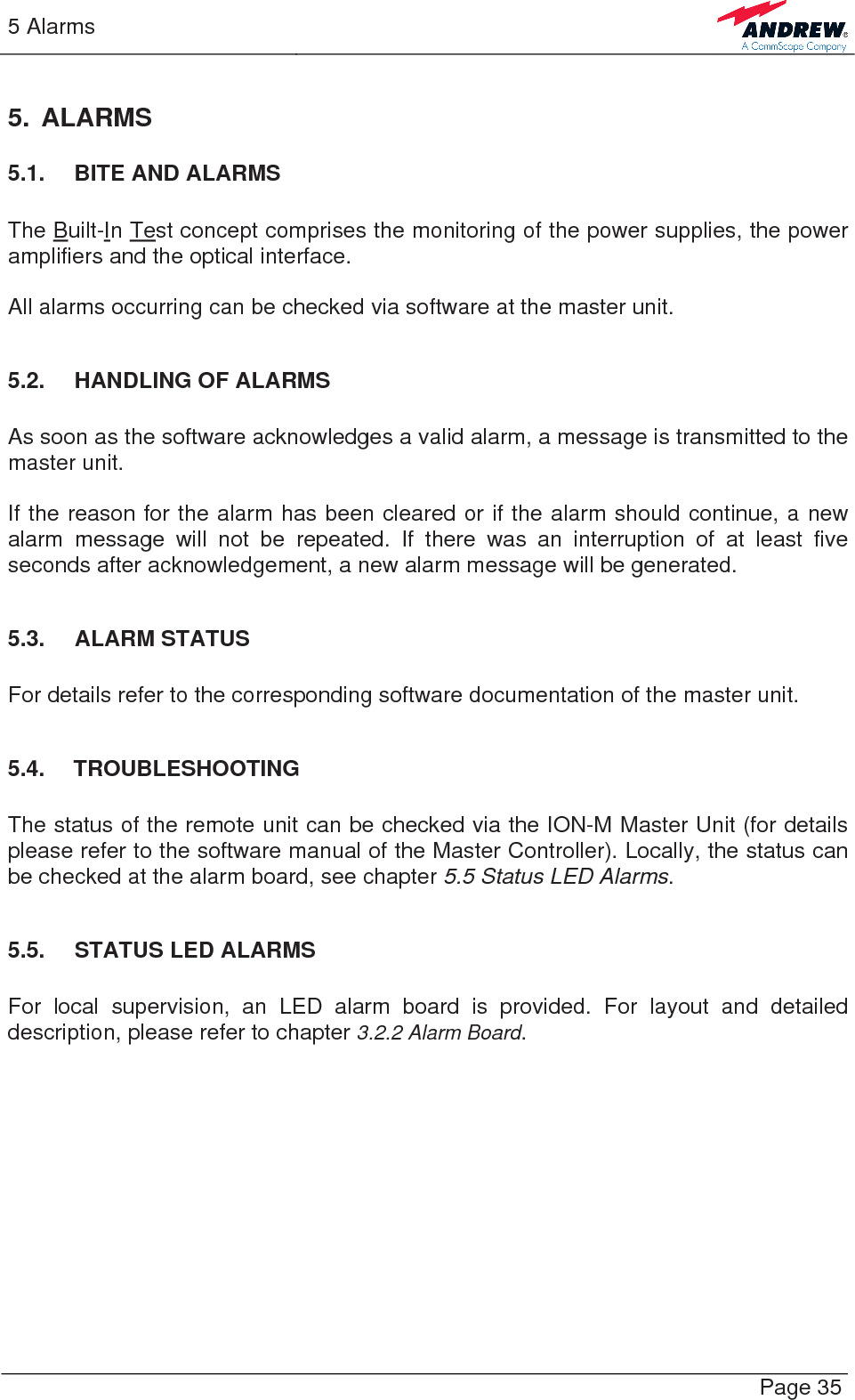 5 Alarms   Page 35 5. ALARMS 5.1. BITE AND ALARMS  The Built-In Test concept comprises the monitoring of the power supplies, the power amplifiers and the optical interface.  All alarms occurring can be checked via software at the master unit.  5.2.  HANDLING OF ALARMS  As soon as the software acknowledges a valid alarm, a message is transmitted to the master unit.  If the reason for the alarm has been cleared or if the alarm should continue, a new alarm message will not be repeated. If there was an interruption of at least five seconds after acknowledgement, a new alarm message will be generated.  5.3. ALARM STATUS  For details refer to the corresponding software documentation of the master unit.  5.4. TROUBLESHOOTING  The status of the remote unit can be checked via the ION-M Master Unit (for details please refer to the software manual of the Master Controller). Locally, the status can be checked at the alarm board, see chapter 5.5 Status LED Alarms.  5.5.  STATUS LED ALARMS  For local supervision, an LED alarm board is provided. For layout and detailed description, please refer to chapter 3.2.2 Alarm Board.  