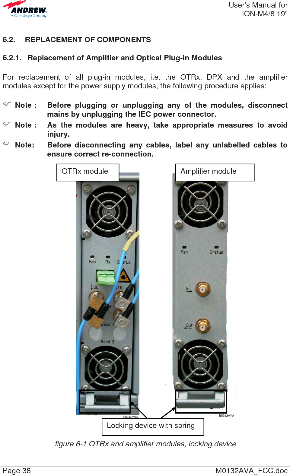  User’s Manual forION-M4/8 19&quot; Page 38  M0132AVA_FCC.doc 6.2. REPLACEMENT OF COMPONENTS 6.2.1.  Replacement of Amplifier and Optical Plug-in Modules  For replacement of all plug-in modules, i.e. the OTRx, DPX and the amplifier modules except for the power supply modules, the following procedure applies:   ) Note :  Before plugging or unplugging any of the modules, disconnect mains by unplugging the IEC power connector. ) Note :  As the modules are heavy, take appropriate measures to avoid injury. ) Note:  Before disconnecting any cables, label any unlabelled cables to ensure correct re-connection.        figure 6-1 OTRx and amplifier modules, locking device Locking device with spring OTRx module  Amplifier module 