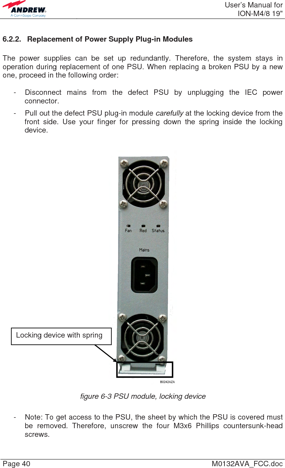  User’s Manual forION-M4/8 19&quot; Page 40  M0132AVA_FCC.doc 6.2.2.  Replacement of Power Supply Plug-in Modules  The power supplies can be set up redundantly. Therefore, the system stays in operation during replacement of one PSU. When replacing a broken PSU by a new one, proceed in the following order:  -  Disconnect mains from the defect PSU by unplugging the IEC power connector. -  Pull out the defect PSU plug-in module carefully at the locking device from the front side. Use your finger for pressing down the spring inside the locking device.   figure 6-3 PSU module, locking device  -  Note: To get access to the PSU, the sheet by which the PSU is covered must be removed. Therefore, unscrew the four M3x6 Phillips countersunk-head screws. Locking device with spring 