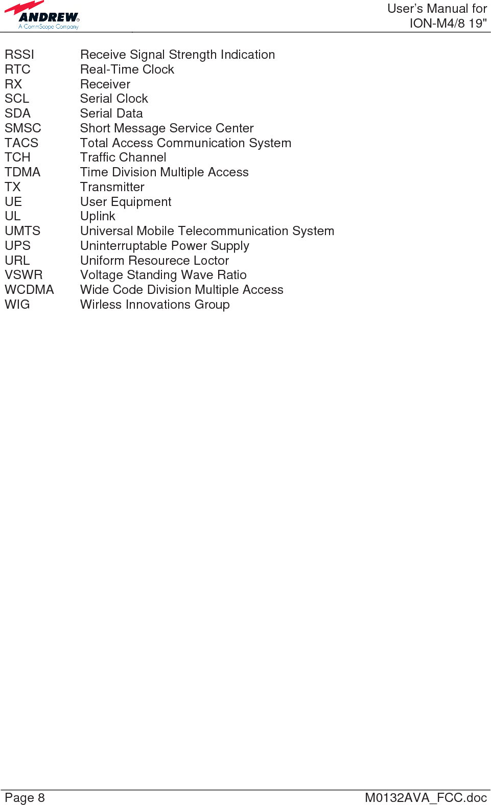  User’s Manual forION-M4/8 19&quot; Page 8  M0132AVA_FCC.doc RSSI    Receive Signal Strength Indication RTC   Real-Time Clock RX   Receiver SCL   Serial Clock SDA   Serial Data SMSC   Short Message Service Center TACS   Total Access Communication System TCH   Traffic Channel TDMA   Time Division Multiple Access TX   Transmitter UE   User Equipment UL   Uplink UMTS   Universal  Mobile  Telecommunication System UPS    Uninterruptable Power Supply URL    Uniform Resourece Loctor VSWR  Voltage Standing Wave Ratio WCDMA  Wide Code Division Multiple Access WIG    Wirless Innovations Group   