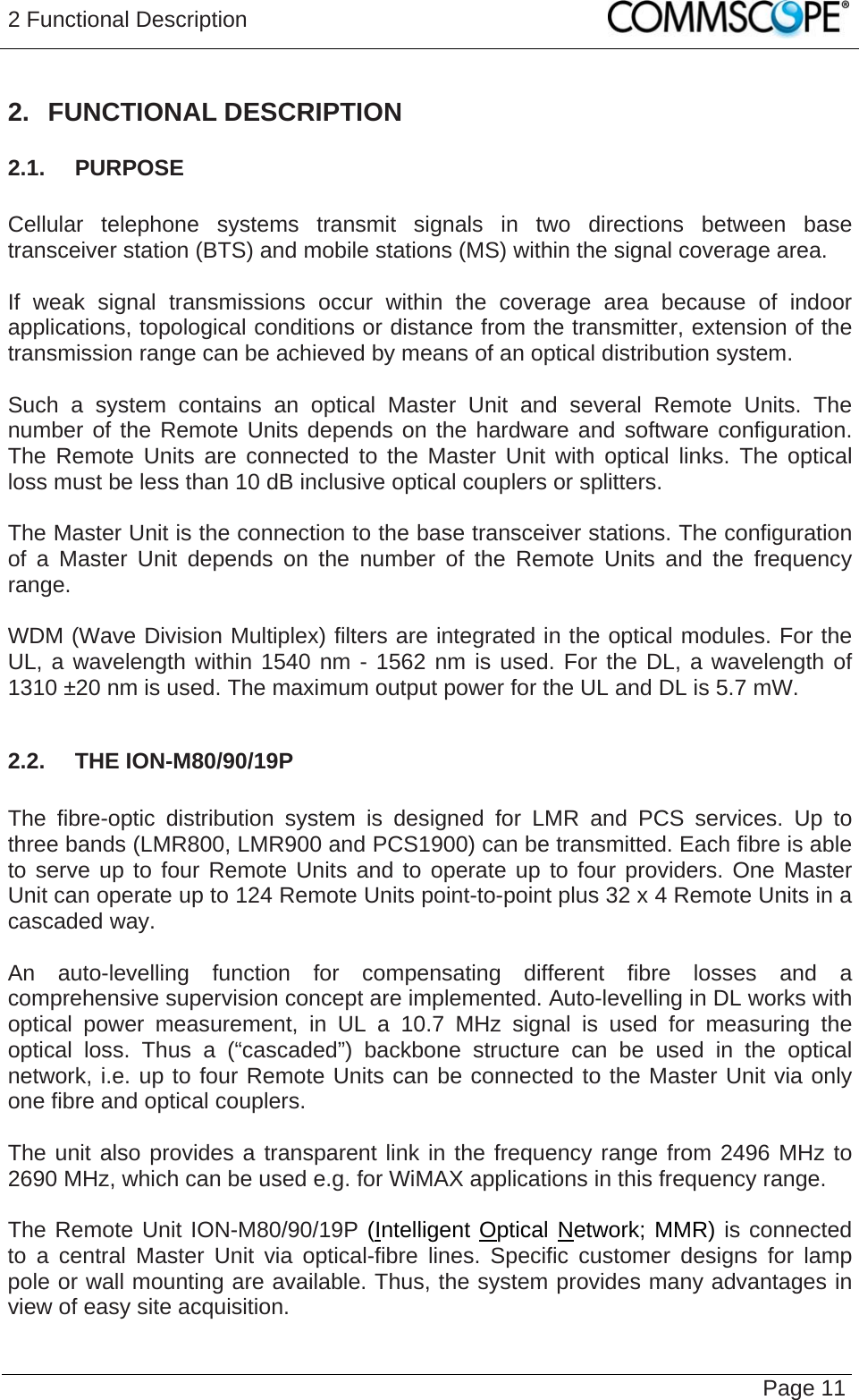 2 Functional Description   Page 11 2. FUNCTIONAL DESCRIPTION 2.1.  PURPOSE  Cellular telephone systems transmit signals in two directions between base transceiver station (BTS) and mobile stations (MS) within the signal coverage area.  If weak signal transmissions occur within the coverage area because of indoor applications, topological conditions or distance from the transmitter, extension of the transmission range can be achieved by means of an optical distribution system.  Such a system contains an optical Master Unit and several Remote Units. The number of the Remote Units depends on the hardware and software configuration. The Remote Units are connected to the Master Unit with optical links. The optical loss must be less than 10 dB inclusive optical couplers or splitters.  The Master Unit is the connection to the base transceiver stations. The configuration of a Master Unit depends on the number of the Remote Units and the frequency range.   WDM (Wave Division Multiplex) filters are integrated in the optical modules. For the UL, a wavelength within 1540 nm - 1562 nm is used. For the DL, a wavelength of 1310 ±20 nm is used. The maximum output power for the UL and DL is 5.7 mW.  2.2.  THE ION-M80/90/19P  The fibre-optic distribution system is designed for LMR and PCS services. Up to three bands (LMR800, LMR900 and PCS1900) can be transmitted. Each fibre is able to serve up to four Remote Units and to operate up to four providers. One Master Unit can operate up to 124 Remote Units point-to-point plus 32 x 4 Remote Units in a cascaded way.  An auto-levelling function for compensating different fibre losses and a comprehensive supervision concept are implemented. Auto-levelling in DL works with optical power measurement, in UL a 10.7 MHz signal is used for measuring the optical loss. Thus a (“cascaded”) backbone structure can be used in the optical network, i.e. up to four Remote Units can be connected to the Master Unit via only one fibre and optical couplers.  The unit also provides a transparent link in the frequency range from 2496 MHz to 2690 MHz, which can be used e.g. for WiMAX applications in this frequency range.  The Remote Unit ION-M80/90/19P (Intelligent Optical Network; MMR) is connected to a central Master Unit via optical-fibre lines. Specific customer designs for lamp pole or wall mounting are available. Thus, the system provides many advantages in view of easy site acquisition. 