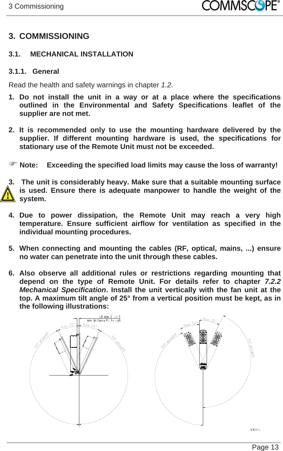 3 Commissioning   Page 133. COMMISSIONING 3.1.  MECHANICAL INSTALLATION 3.1.1.  General Read the health and safety warnings in chapter 1.2. 1. Do not install the unit in a way or at a place where the specifications outlined in the Environmental and Safety Specifications leaflet of the supplier are not met.  2. It is recommended only to use the mounting hardware delivered by the supplier. If different mounting hardware is used, the specifications for stationary use of the Remote Unit must not be exceeded.  ) Note:  Exceeding the specified load limits may cause the loss of warranty!  3.   The unit is considerably heavy. Make sure that a suitable mounting surface is used. Ensure there is adequate manpower to handle the weight of the system.  4. Due to power dissipation, the Remote Unit may reach a very high temperature. Ensure sufficient airflow for ventilation as specified in the individual mounting procedures.  5.  When connecting and mounting the cables (RF, optical, mains, ...) ensure no water can penetrate into the unit through these cables.  6. Also observe all additional rules or restrictions regarding mounting that depend on the type of Remote Unit. For details refer to chapter 7.2.2 Mechanical Specification. Install the unit vertically with the fan unit at the top. A maximum tilt angle of 25° from a vertical position must be kept, as in the following illustrations:   