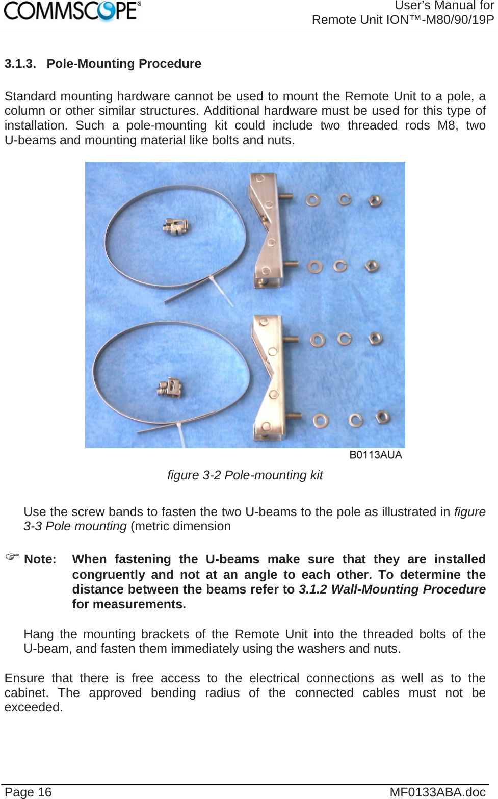 User’s Manual forRemote Unit ION™-M80/90/19P Page 16  MF0133ABA.doc3.1.3.  Pole-Mounting Procedure  Standard mounting hardware cannot be used to mount the Remote Unit to a pole, a column or other similar structures. Additional hardware must be used for this type of installation. Such a pole-mounting kit could include two threaded rods M8, two U-beams and mounting material like bolts and nuts.   figure 3-2 Pole-mounting kit     Use the screw bands to fasten the two U-beams to the pole as illustrated in figure 3-3 Pole mounting (metric dimension  ) Note:  When fastening the U-beams make sure that they are installed congruently and not at an angle to each other. To determine the distance between the beams refer to 3.1.2 Wall-Mounting Procedure for measurements.     Hang the mounting brackets of the Remote Unit into the threaded bolts of the U-beam, and fasten them immediately using the washers and nuts.  Ensure that there is free access to the electrical connections as well as to the cabinet. The approved bending radius of the connected cables must not be exceeded.   