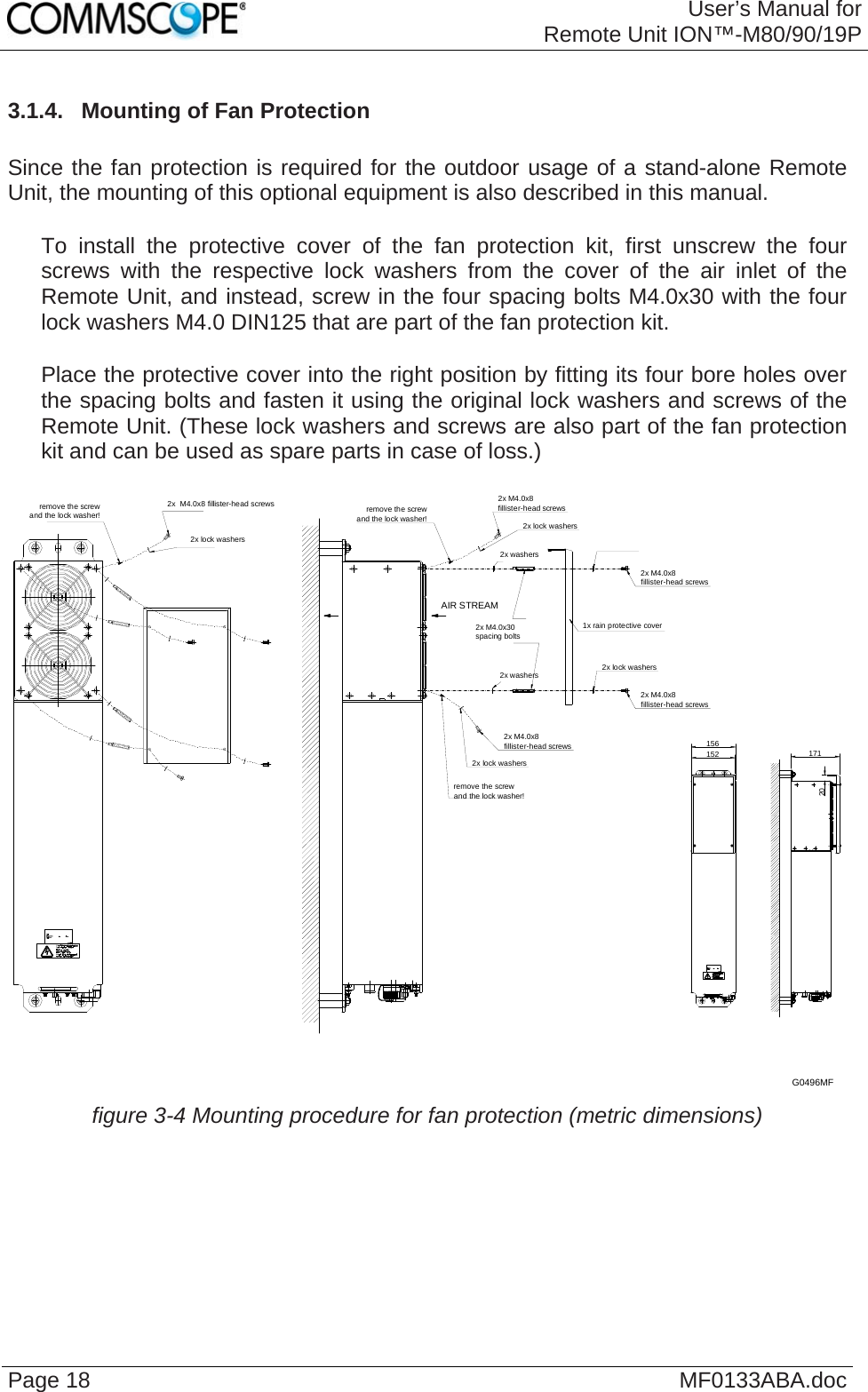 User’s Manual forRemote Unit ION™-M80/90/19P Page 18  MF0133ABA.doc3.1.4.  Mounting of Fan Protection  Since the fan protection is required for the outdoor usage of a stand-alone Remote Unit, the mounting of this optional equipment is also described in this manual.     To install the protective cover of the fan protection kit, first unscrew the four screws with the respective lock washers from the cover of the air inlet of the Remote Unit, and instead, screw in the four spacing bolts M4.0x30 with the four lock washers M4.0 DIN125 that are part of the fan protection kit.     Place the protective cover into the right position by fitting its four bore holes over the spacing bolts and fasten it using the original lock washers and screws of the Remote Unit. (These lock washers and screws are also part of the fan protection kit and can be used as spare parts in case of loss.)  2x M4.0x8fillister-head screws2x lock washersremove the screwand the lock washer!2x lock washers2x M4.0x8fillister-head screwsremove the screwand the lock washer!2x M4.0x8fillister-head screws1x rain protective cover2x lock washers2x M4.0x8fillister-head screws2x  M4.0x8 fillister-head screws2x lock washersremove the screwand the lock washer!2x washers2x washers156152 17120AIR STREAM2x M4.0x30spacing boltsG0496MF  figure 3-4 Mounting procedure for fan protection (metric dimensions)   
