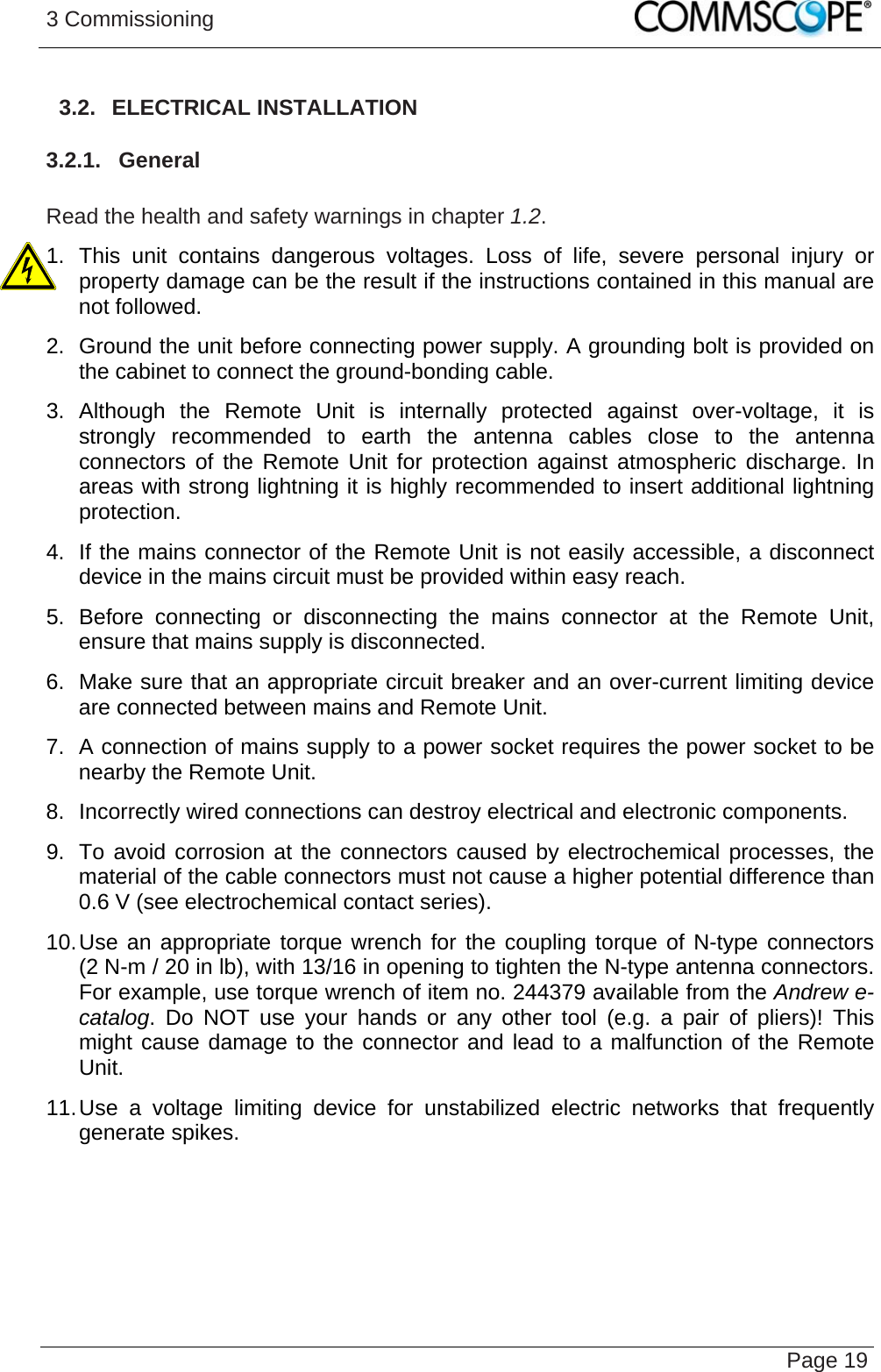 3 Commissioning   Page 193.2.  ELECTRICAL INSTALLATION 3.2.1.  General  Read the health and safety warnings in chapter 1.2. 1. This unit contains dangerous voltages. Loss of life, severe personal injury or property damage can be the result if the instructions contained in this manual are not followed. 2.  Ground the unit before connecting power supply. A grounding bolt is provided on the cabinet to connect the ground-bonding cable. 3. Although the Remote Unit is internally protected against over-voltage, it is strongly recommended to earth the antenna cables close to the antenna connectors of the Remote Unit for protection against atmospheric discharge. In areas with strong lightning it is highly recommended to insert additional lightning protection. 4.  If the mains connector of the Remote Unit is not easily accessible, a disconnect device in the mains circuit must be provided within easy reach. 5. Before connecting or disconnecting the mains connector at the Remote Unit, ensure that mains supply is disconnected. 6.  Make sure that an appropriate circuit breaker and an over-current limiting device are connected between mains and Remote Unit. 7.  A connection of mains supply to a power socket requires the power socket to be nearby the Remote Unit. 8.  Incorrectly wired connections can destroy electrical and electronic components. 9.  To avoid corrosion at the connectors caused by electrochemical processes, the material of the cable connectors must not cause a higher potential difference than 0.6 V (see electrochemical contact series). 10. Use an appropriate torque wrench for the coupling torque of N-type connectors (2 N-m / 20 in lb), with 13/16 in opening to tighten the N-type antenna connectors. For example, use torque wrench of item no. 244379 available from the Andrew e-catalog. Do NOT use your hands or any other tool (e.g. a pair of pliers)! This might cause damage to the connector and lead to a malfunction of the Remote Unit. 11. Use a voltage limiting device for unstabilized electric networks that frequently generate spikes.   