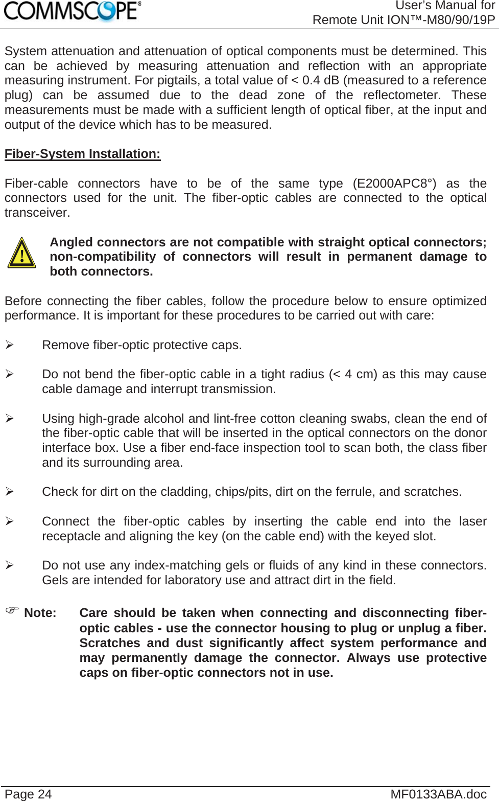 User’s Manual forRemote Unit ION™-M80/90/19P Page 24  MF0133ABA.docSystem attenuation and attenuation of optical components must be determined. This can be achieved by measuring attenuation and reflection with an appropriate measuring instrument. For pigtails, a total value of &lt; 0.4 dB (measured to a reference plug) can be assumed due to the dead zone of the reflectometer. These measurements must be made with a sufficient length of optical fiber, at the input and output of the device which has to be measured.  Fiber-System Installation:  Fiber-cable connectors have to be of the same type (E2000APC8°) as the connectors used for the unit. The fiber-optic cables are connected to the optical transceiver.    Angled connectors are not compatible with straight optical connectors; non-compatibility of connectors will result in permanent damage to both connectors.  Before connecting the fiber cables, follow the procedure below to ensure optimized performance. It is important for these procedures to be carried out with care:  ¾  Remove fiber-optic protective caps.  ¾  Do not bend the fiber-optic cable in a tight radius (&lt; 4 cm) as this may cause cable damage and interrupt transmission.  ¾  Using high-grade alcohol and lint-free cotton cleaning swabs, clean the end of the fiber-optic cable that will be inserted in the optical connectors on the donor interface box. Use a fiber end-face inspection tool to scan both, the class fiber and its surrounding area.   ¾  Check for dirt on the cladding, chips/pits, dirt on the ferrule, and scratches.  ¾  Connect the fiber-optic cables by inserting the cable end into the laser receptacle and aligning the key (on the cable end) with the keyed slot.  ¾  Do not use any index-matching gels or fluids of any kind in these connectors. Gels are intended for laboratory use and attract dirt in the field.  ) Note:  Care should be taken when connecting and disconnecting fiber-optic cables - use the connector housing to plug or unplug a fiber. Scratches and dust significantly affect system performance and may permanently damage the connector. Always use protective caps on fiber-optic connectors not in use.    