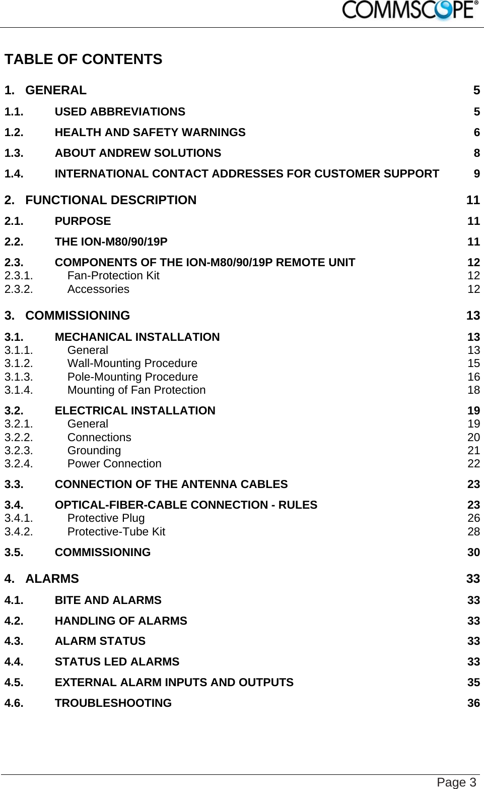    Page 3 TABLE OF CONTENTS 1. GENERAL 5 1.1. USED ABBREVIATIONS 5 1.2. HEALTH AND SAFETY WARNINGS 6 1.3. ABOUT ANDREW SOLUTIONS 8 1.4. INTERNATIONAL CONTACT ADDRESSES FOR CUSTOMER SUPPORT 9 2. FUNCTIONAL DESCRIPTION 11 2.1. PURPOSE 11 2.2. THE ION-M80/90/19P 11 2.3. COMPONENTS OF THE ION-M80/90/19P REMOTE UNIT 12 2.3.1. Fan-Protection Kit 12 2.3.2. Accessories 12 3. COMMISSIONING 13 3.1. MECHANICAL INSTALLATION 13 3.1.1. General 13 3.1.2. Wall-Mounting Procedure 15 3.1.3. Pole-Mounting Procedure 16 3.1.4. Mounting of Fan Protection 18 3.2. ELECTRICAL INSTALLATION 19 3.2.1. General 19 3.2.2. Connections 20 3.2.3. Grounding 21 3.2.4. Power Connection 22 3.3. CONNECTION OF THE ANTENNA CABLES 23 3.4. OPTICAL-FIBER-CABLE CONNECTION - RULES 23 3.4.1. Protective Plug 26 3.4.2. Protective-Tube Kit 28 3.5. COMMISSIONING 30 4. ALARMS 33 4.1. BITE AND ALARMS 33 4.2. HANDLING OF ALARMS 33 4.3. ALARM STATUS 33 4.4. STATUS LED ALARMS 33 4.5. EXTERNAL ALARM INPUTS AND OUTPUTS 35 4.6. TROUBLESHOOTING 36 