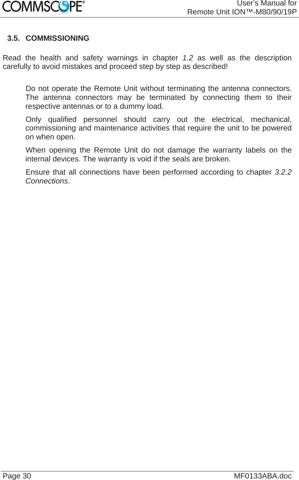 User’s Manual forRemote Unit ION™-M80/90/19P Page 30  MF0133ABA.doc 3.5.  COMMISSIONING  Read the health and safety warnings in chapter 1.2 as well as the description carefully to avoid mistakes and proceed step by step as described!     Do not operate the Remote Unit without terminating the antenna connectors. The antenna connectors may be terminated by connecting them to their respective antennas or to a dummy load.    Only qualified personnel should carry out the electrical, mechanical, commissioning and maintenance activities that require the unit to be powered on when open.    When opening the Remote Unit do not damage the warranty labels on the internal devices. The warranty is void if the seals are broken.    Ensure that all connections have been performed according to chapter 3.2.2 Connections.   