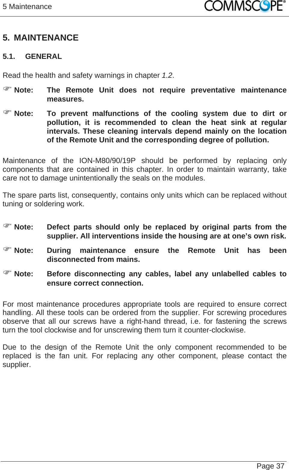 5 Maintenance   Page 37 5. MAINTENANCE 5.1.  GENERAL  Read the health and safety warnings in chapter 1.2. ) Note:  The Remote Unit does not require preventative maintenance measures. ) Note:  To prevent malfunctions of the cooling system due to dirt or pollution, it is recommended to clean the heat sink at regular intervals. These cleaning intervals depend mainly on the location of the Remote Unit and the corresponding degree of pollution.  Maintenance of the ION-M80/90/19P should be performed by replacing only components that are contained in this chapter. In order to maintain warranty, take care not to damage unintentionally the seals on the modules.  The spare parts list, consequently, contains only units which can be replaced without tuning or soldering work.  ) Note:  Defect parts should only be replaced by original parts from the supplier. All interventions inside the housing are at one’s own risk. ) Note:  During maintenance ensure the Remote Unit has been disconnected from mains. ) Note:  Before disconnecting any cables, label any unlabelled cables to ensure correct connection.  For most maintenance procedures appropriate tools are required to ensure correct handling. All these tools can be ordered from the supplier. For screwing procedures observe that all our screws have a right-hand thread, i.e. for fastening the screws turn the tool clockwise and for unscrewing them turn it counter-clockwise.  Due to the design of the Remote Unit the only component recommended to be replaced is the fan unit. For replacing any other component, please contact the supplier.  