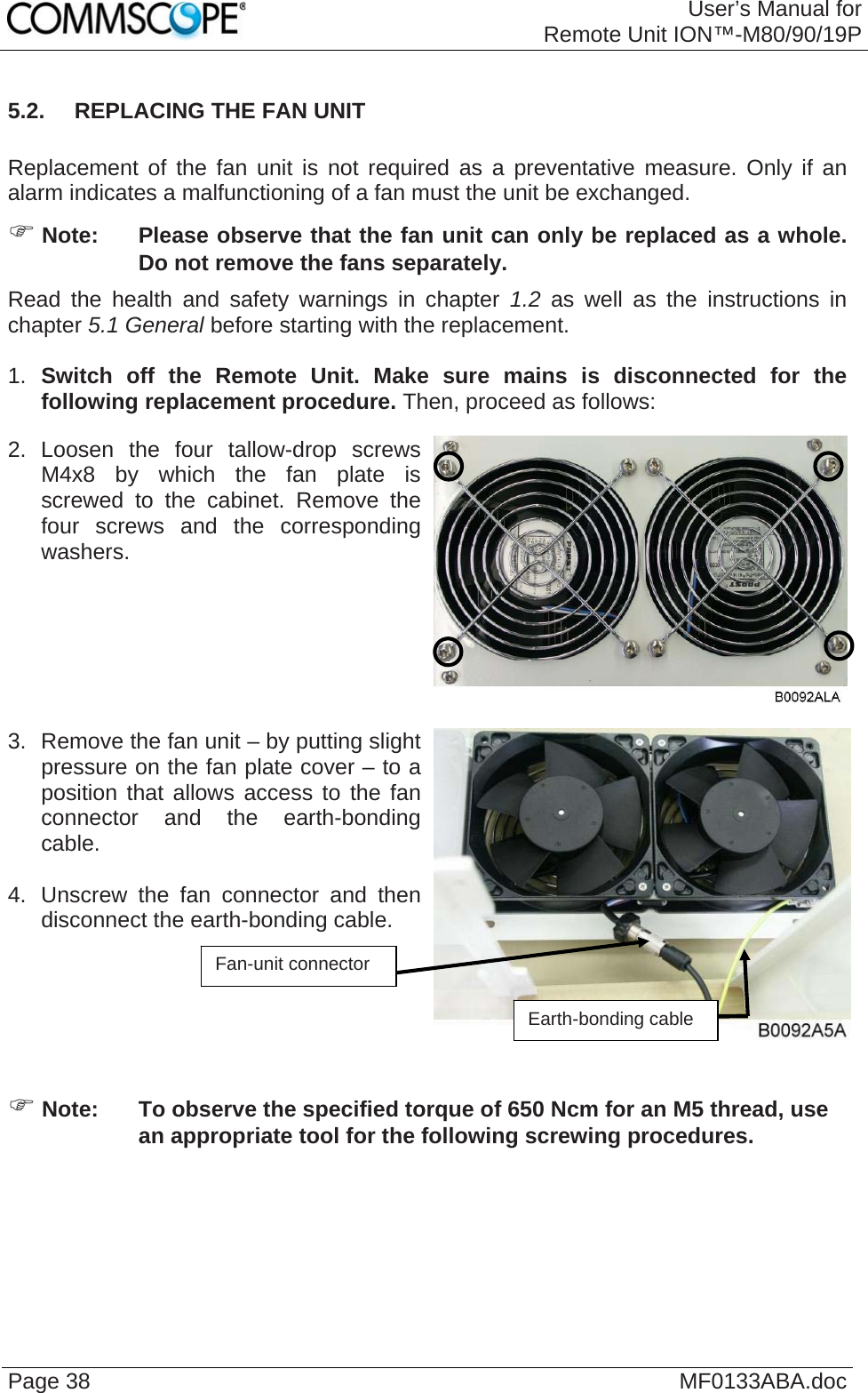 User’s Manual forRemote Unit ION™-M80/90/19P Page 38  MF0133ABA.doc5.2.  REPLACING THE FAN UNIT  Replacement of the fan unit is not required as a preventative measure. Only if an alarm indicates a malfunctioning of a fan must the unit be exchanged. ) Note:  Please observe that the fan unit can only be replaced as a whole. Do not remove the fans separately. Read the health and safety warnings in chapter 1.2 as well as the instructions in chapter 5.1 General before starting with the replacement.   1.  Switch off the Remote Unit. Make sure mains is disconnected for the following replacement procedure. Then, proceed as follows: 2. Loosen the four tallow-drop screws M4x8 by which the fan plate is screwed to the cabinet. Remove the four screws and the corresponding washers.    3.  Remove the fan unit – by putting slight pressure on the fan plate cover – to a position that allows access to the fan connector and the earth-bonding cable.   4.  Unscrew the fan connector and then disconnect the earth-bonding cable.    Fan-unit co ector nnEarth-bonding cable ) Note:  To observe the specified torque of 650 Ncm for an M5 thread, use an appropriate tool for the following screwing procedures.  