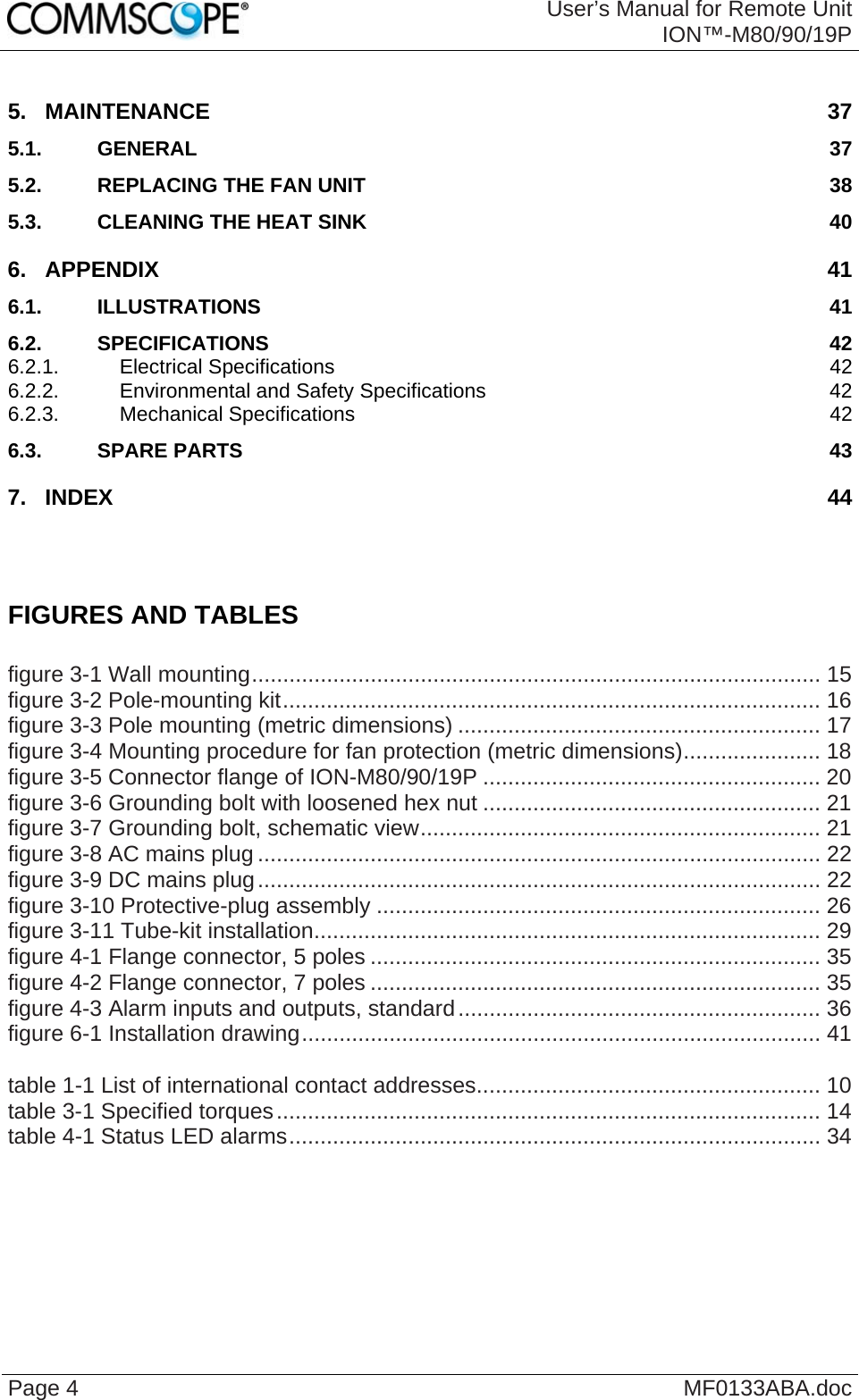  User’s Manual for Remote UnitION™-M80/90/19P Page 4  MF0133ABA.doc 5. MAINTENANCE 37 5.1. GENERAL 37 5.2. REPLACING THE FAN UNIT 38 5.3. CLEANING THE HEAT SINK 40 6. APPENDIX 41 6.1. ILLUSTRATIONS 41 6.2. SPECIFICATIONS 42 6.2.1. Electrical Specifications 42 6.2.2. Environmental and Safety Specifications 42 6.2.3. Mechanical Specifications 42 6.3. SPARE PARTS 43 7. INDEX 44    FIGURES AND TABLES  figure 3-1 Wall mounting........................................................................................... 15 figure 3-2 Pole-mounting kit...................................................................................... 16 figure 3-3 Pole mounting (metric dimensions) .......................................................... 17 figure 3-4 Mounting procedure for fan protection (metric dimensions)...................... 18 figure 3-5 Connector flange of ION-M80/90/19P ...................................................... 20 figure 3-6 Grounding bolt with loosened hex nut ...................................................... 21 figure 3-7 Grounding bolt, schematic view................................................................ 21 figure 3-8 AC mains plug .......................................................................................... 22 figure 3-9 DC mains plug.......................................................................................... 22 figure 3-10 Protective-plug assembly ....................................................................... 26 figure 3-11 Tube-kit installation................................................................................. 29 figure 4-1 Flange connector, 5 poles ........................................................................ 35 figure 4-2 Flange connector, 7 poles ........................................................................ 35 figure 4-3 Alarm inputs and outputs, standard.......................................................... 36 figure 6-1 Installation drawing................................................................................... 41  table 1-1 List of international contact addresses....................................................... 10 table 3-1 Specified torques....................................................................................... 14 table 4-1 Status LED alarms..................................................................................... 34    