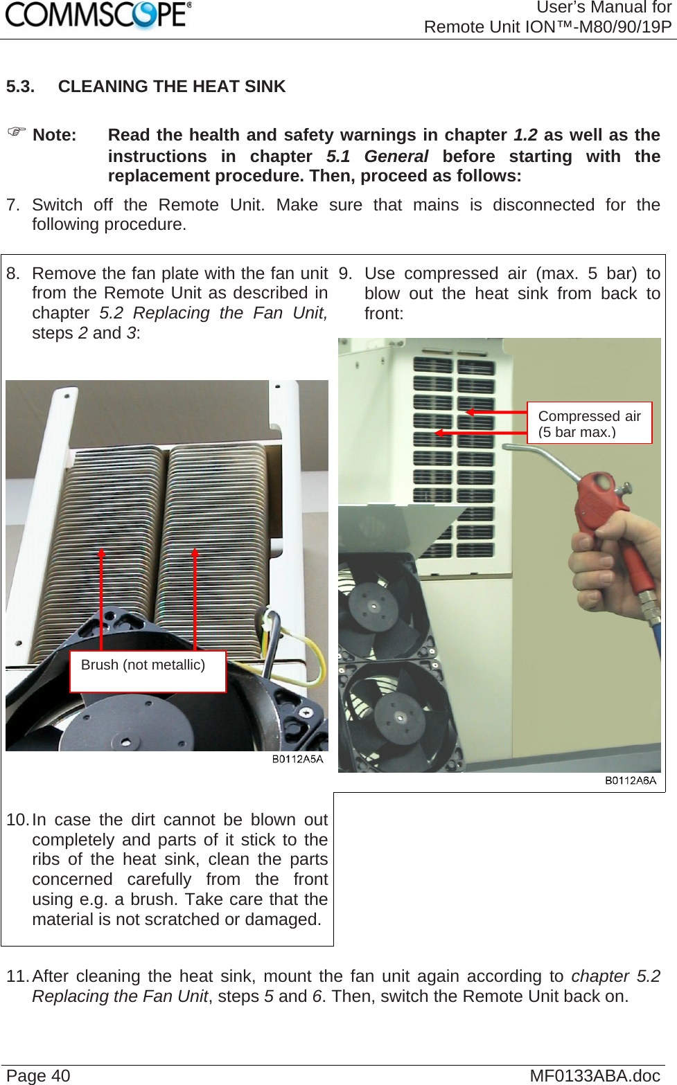 User’s Manual forRemote Unit ION™-M80/90/19P Page 40  MF0133ABA.doc5.3.  CLEANING THE HEAT SINK  ) Note:  Read the health and safety warnings in chapter 1.2 as well as the instructions in chapter 5.1 General before starting with the replacement procedure. Then, proceed as follows: 7. Switch off the Remote Unit. Make sure that mains is disconnected for the following procedure.  9. Use compressed air (max. 5 bar) to blow out the heat sink from back to front: 8.  Remove the fan plate with the fan unit from the Remote Unit as described in chapter 5.2 Replacing the Fan Unit, steps 2 and 3: 10. In case the dirt cannot be blown out completely and parts of it stick to the ribs of the heat sink, clean the parts concerned carefully from the front using e.g. a brush. Take care that the material is not scratched or damaged.    11. After cleaning the heat sink, mount the fan unit again according to chapter 5.2 Replacing the Fan Unit, steps 5 and 6. Then, switch the Remote Unit back on. Compressed air (5 bar max.)Brush (not metallic) 