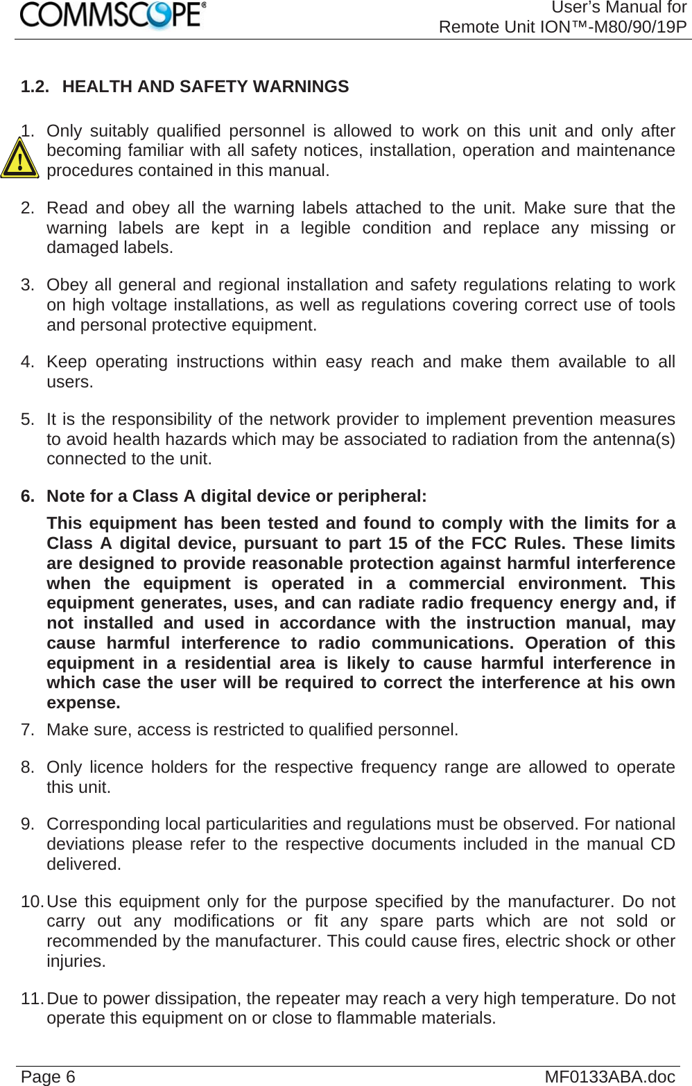 User’s Manual forRemote Unit ION™-M80/90/19P Page 6  MF0133ABA.doc1.2.  HEALTH AND SAFETY WARNINGS  1.  Only suitably qualified personnel is allowed to work on this unit and only after becoming familiar with all safety notices, installation, operation and maintenance procedures contained in this manual. 2.  Read and obey all the warning labels attached to the unit. Make sure that the warning labels are kept in a legible condition and replace any missing or damaged labels. 3.  Obey all general and regional installation and safety regulations relating to work on high voltage installations, as well as regulations covering correct use of tools and personal protective equipment. 4.  Keep operating instructions within easy reach and make them available to all users. 5.  It is the responsibility of the network provider to implement prevention measures to avoid health hazards which may be associated to radiation from the antenna(s) connected to the unit. 6.  Note for a Class A digital device or peripheral: This equipment has been tested and found to comply with the limits for a Class A digital device, pursuant to part 15 of the FCC Rules. These limits are designed to provide reasonable protection against harmful interference when the equipment is operated in a commercial environment. This equipment generates, uses, and can radiate radio frequency energy and, if not installed and used in accordance with the instruction manual, may cause harmful interference to radio communications. Operation of this equipment in a residential area is likely to cause harmful interference in which case the user will be required to correct the interference at his own expense. 7.  Make sure, access is restricted to qualified personnel. 8.  Only licence holders for the respective frequency range are allowed to operate this unit. 9.  Corresponding local particularities and regulations must be observed. For national deviations please refer to the respective documents included in the manual CD delivered. 10. Use this equipment only for the purpose specified by the manufacturer. Do not carry out any modifications or fit any spare parts which are not sold or recommended by the manufacturer. This could cause fires, electric shock or other injuries. 11. Due to power dissipation, the repeater may reach a very high temperature. Do not operate this equipment on or close to flammable materials.  