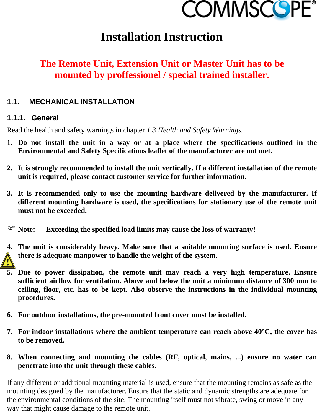                             Installation Instruction   The Remote Unit, Extension Unit or Master Unit has to be mounted by proffessionel / special trained installer.  1.1.  MECHANICAL INSTALLATION 1.1.1.  General Read the health and safety warnings in chapter 1.3 Health and Safety Warnings. 1. Do not install the unit in a way or at a place where the specifications outlined in the Environmental and Safety Specifications leaflet of the manufacturer are not met.  2. It is strongly recommended to install the unit vertically. If a different installation of the remote unit is required, please contact customer service for further information.  3. It is recommended only to use the mounting hardware delivered by the manufacturer. If different mounting hardware is used, the specifications for stationary use of the remote unit must not be exceeded.   Note:  Exceeding the specified load limits may cause the loss of warranty!  4. The unit is considerably heavy. Make sure that a suitable mounting surface is used. Ensure there is adequate manpower to handle the weight of the system.  5. Due to power dissipation, the remote unit may reach a very high temperature. Ensure sufficient airflow for ventilation. Above and below the unit a minimum distance of 300 mm to ceiling, floor, etc. has to be kept. Also observe the instructions in the individual mounting procedures.  6. For outdoor installations, the pre-mounted front cover must be installed.  7. For indoor installations where the ambient temperature can reach above 40°C, the cover has to be removed.  8. When connecting and mounting the cables (RF, optical, mains, ...) ensure no water can penetrate into the unit through these cables.  If any different or additional mounting material is used, ensure that the mounting remains as safe as the mounting designed by the manufacturer. Ensure that the static and dynamic strengths are adequate for the environmental conditions of the site. The mounting itself must not vibrate, swing or move in any way that might cause damage to the remote unit. 