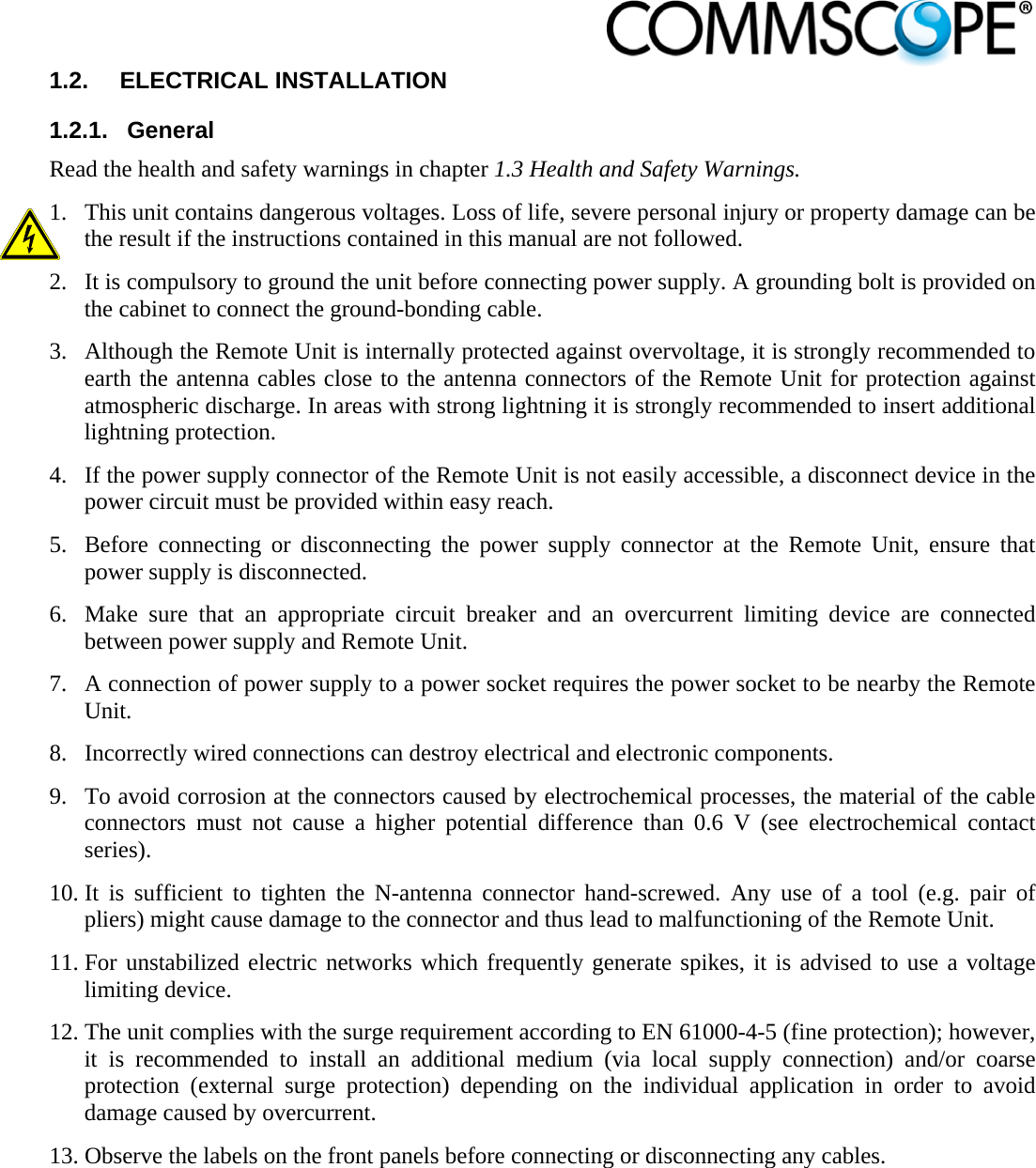                            1.2.  ELECTRICAL INSTALLATION 1.2.1.  General Read the health and safety warnings in chapter 1.3 Health and Safety Warnings. 1. This unit contains dangerous voltages. Loss of life, severe personal injury or property damage can be the result if the instructions contained in this manual are not followed. 2. It is compulsory to ground the unit before connecting power supply. A grounding bolt is provided on the cabinet to connect the ground-bonding cable. 3. Although the Remote Unit is internally protected against overvoltage, it is strongly recommended to earth the antenna cables close to the antenna connectors of the Remote Unit for protection against atmospheric discharge. In areas with strong lightning it is strongly recommended to insert additional lightning protection. 4. If the power supply connector of the Remote Unit is not easily accessible, a disconnect device in the power circuit must be provided within easy reach. 5. Before connecting or disconnecting the power supply connector at the Remote Unit, ensure that power supply is disconnected. 6. Make sure that an appropriate circuit breaker and an overcurrent limiting device are connected between power supply and Remote Unit. 7. A connection of power supply to a power socket requires the power socket to be nearby the Remote Unit. 8. Incorrectly wired connections can destroy electrical and electronic components. 9. To avoid corrosion at the connectors caused by electrochemical processes, the material of the cable connectors must not cause a higher potential difference than 0.6 V (see electrochemical contact series). 10. It is sufficient to tighten the N-antenna connector hand-screwed. Any use of a tool (e.g. pair of pliers) might cause damage to the connector and thus lead to malfunctioning of the Remote Unit. 11. For unstabilized electric networks which frequently generate spikes, it is advised to use a voltage limiting device.  12. The unit complies with the surge requirement according to EN 61000-4-5 (fine protection); however, it is recommended to install an additional medium (via local supply connection) and/or coarse protection (external surge protection) depending on the individual application in order to avoid damage caused by overcurrent. 13. Observe the labels on the front panels before connecting or disconnecting any cables. 