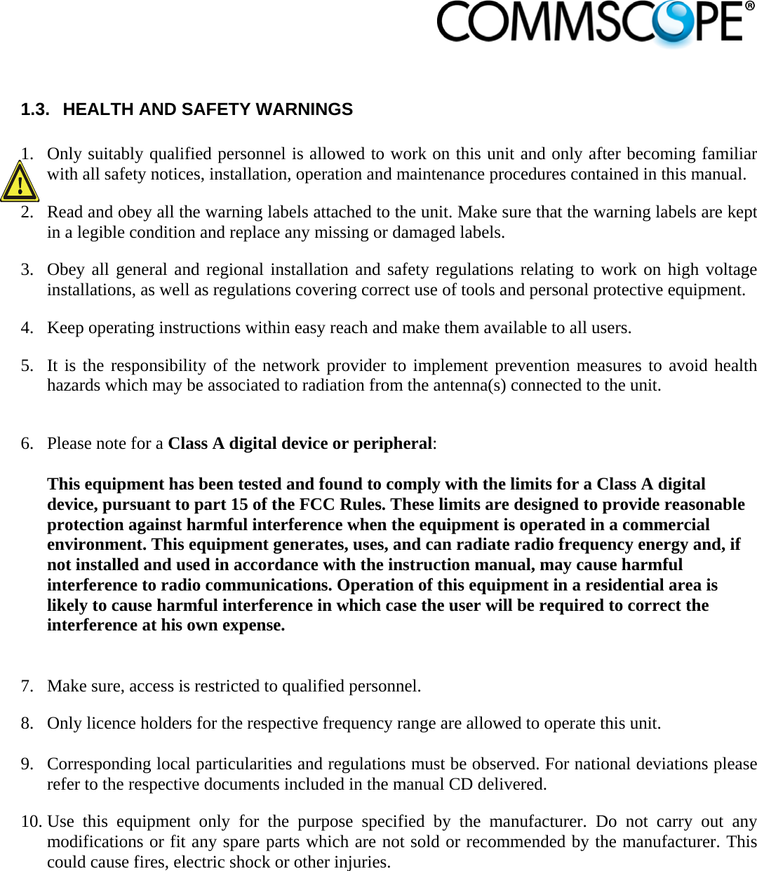                             1.3.  HEALTH AND SAFETY WARNINGS  1. Only suitably qualified personnel is allowed to work on this unit and only after becoming familiar with all safety notices, installation, operation and maintenance procedures contained in this manual. 2. Read and obey all the warning labels attached to the unit. Make sure that the warning labels are kept in a legible condition and replace any missing or damaged labels. 3. Obey all general and regional installation and safety regulations relating to work on high voltage installations, as well as regulations covering correct use of tools and personal protective equipment. 4. Keep operating instructions within easy reach and make them available to all users. 5. It is the responsibility of the network provider to implement prevention measures to avoid health hazards which may be associated to radiation from the antenna(s) connected to the unit.  6. Please note for a Class A digital device or peripheral: This equipment has been tested and found to comply with the limits for a Class A digital device, pursuant to part 15 of the FCC Rules. These limits are designed to provide reasonable protection against harmful interference when the equipment is operated in a commercial environment. This equipment generates, uses, and can radiate radio frequency energy and, if not installed and used in accordance with the instruction manual, may cause harmful interference to radio communications. Operation of this equipment in a residential area is likely to cause harmful interference in which case the user will be required to correct the interference at his own expense.  7. Make sure, access is restricted to qualified personnel. 8. Only licence holders for the respective frequency range are allowed to operate this unit.  9. Corresponding local particularities and regulations must be observed. For national deviations please refer to the respective documents included in the manual CD delivered. 10. Use this equipment only for the purpose specified by the manufacturer. Do not carry out any modifications or fit any spare parts which are not sold or recommended by the manufacturer. This could cause fires, electric shock or other injuries. 