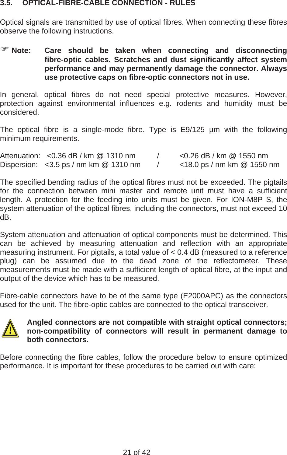  3.5.  OPTICAL-FIBRE-CABLE CONNECTION - RULES  Optical signals are transmitted by use of optical fibres. When connecting these fibres observe the following instructions.    Note:  Care should be taken when connecting and disconnecting fibre-optic cables. Scratches and dust significantly affect system performance and may permanently damage the connector. Always use protective caps on fibre-optic connectors not in use.  In general, optical fibres do not need special protective measures. However, protection against environmental influences e.g. rodents and humidity must be considered.  The optical fibre is a single-mode fibre. Type is E9/125 µm with the following minimum requirements.  Attenuation:   &lt;0.36 dB / km @ 1310 nm  /  &lt;0.26 dB / km @ 1550 nm Dispersion:  &lt;3.5 ps / nm km @ 1310 nm  /  &lt;18.0 ps / nm km @ 1550 nm  The specified bending radius of the optical fibres must not be exceeded. The pigtails for the connection between mini master and remote unit must have a sufficient length. A protection for the feeding into units must be given. For ION-M8P S, the system attenuation of the optical fibres, including the connectors, must not exceed 10 dB.  System attenuation and attenuation of optical components must be determined. This can be achieved by measuring attenuation and reflection with an appropriate measuring instrument. For pigtails, a total value of &lt; 0.4 dB (measured to a reference plug) can be assumed due to the dead zone of the reflectometer. These measurements must be made with a sufficient length of optical fibre, at the input and output of the device which has to be measured.  Fibre-cable connectors have to be of the same type (E2000APC) as the connectors used for the unit. The fibre-optic cables are connected to the optical transceiver.  Angled connectors are not compatible with straight optical connectors; non-compatibility of connectors will result in permanent damage to both connectors.  Before connecting the fibre cables, follow the procedure below to ensure optimized performance. It is important for these procedures to be carried out with care:   21 of 42 