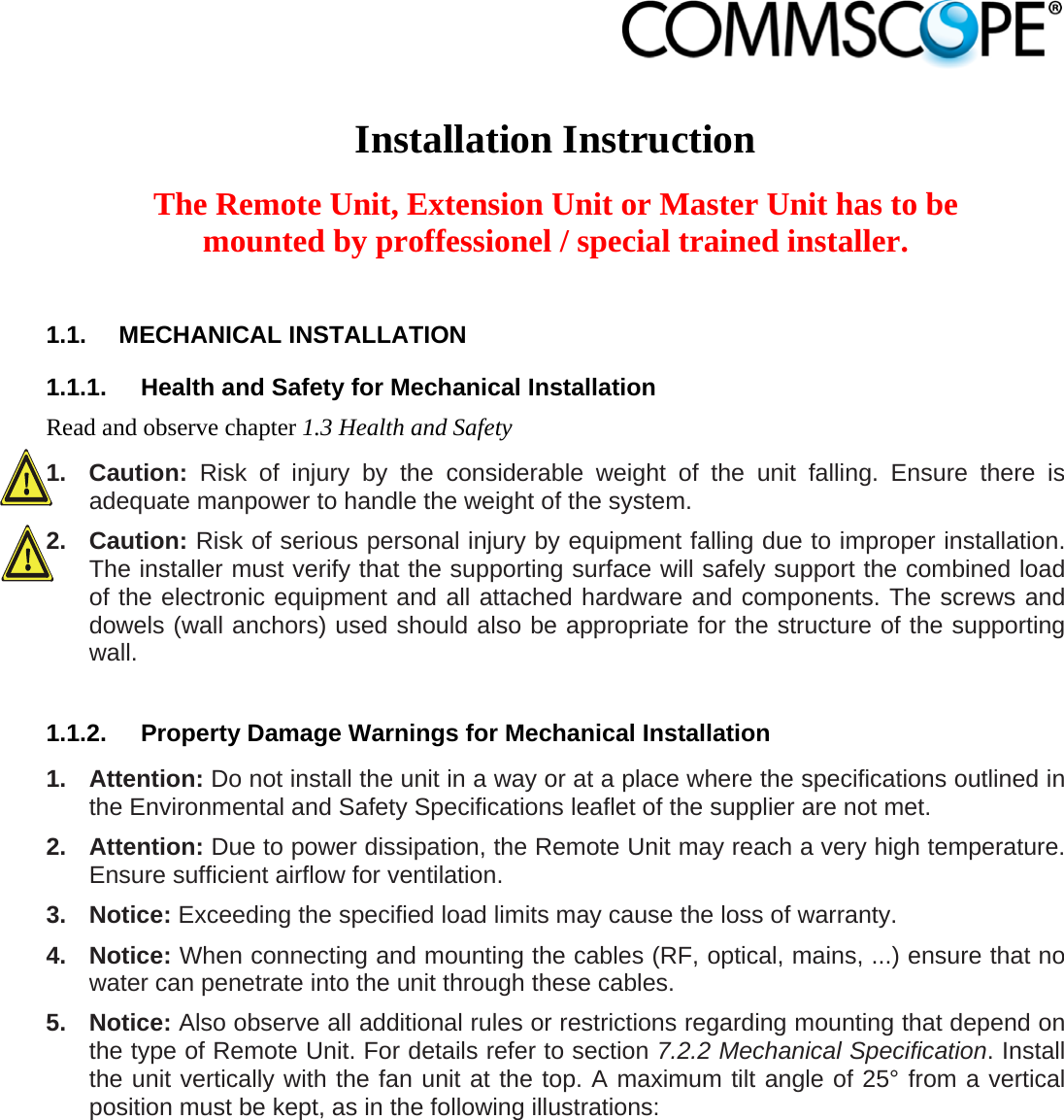                             Installation Instruction  The Remote Unit, Extension Unit or Master Unit has to be mounted by proffessionel / special trained installer.  1.1. MECHANICAL INSTALLATION 1.1.1.  Health and Safety for Mechanical Installation Read and observe chapter 1.3 Health and Safety 1. Caution: Risk of injury by the considerable weight of the unit falling. Ensure there is adequate manpower to handle the weight of the system. 2. Caution: Risk of serious personal injury by equipment falling due to improper installation. The installer must verify that the supporting surface will safely support the combined load of the electronic equipment and all attached hardware and components. The screws and dowels (wall anchors) used should also be appropriate for the structure of the supporting wall.  1.1.2.  Property Damage Warnings for Mechanical Installation 1. Attention: Do not install the unit in a way or at a place where the specifications outlined in the Environmental and Safety Specifications leaflet of the supplier are not met. 2. Attention: Due to power dissipation, the Remote Unit may reach a very high temperature. Ensure sufficient airflow for ventilation. 3. Notice: Exceeding the specified load limits may cause the loss of warranty. 4. Notice: When connecting and mounting the cables (RF, optical, mains, ...) ensure that no water can penetrate into the unit through these cables. 5. Notice: Also observe all additional rules or restrictions regarding mounting that depend on the type of Remote Unit. For details refer to section 7.2.2 Mechanical Specification. Install the unit vertically with the fan unit at the top. A maximum tilt angle of 25° from a vertical position must be kept, as in the following illustrations:  