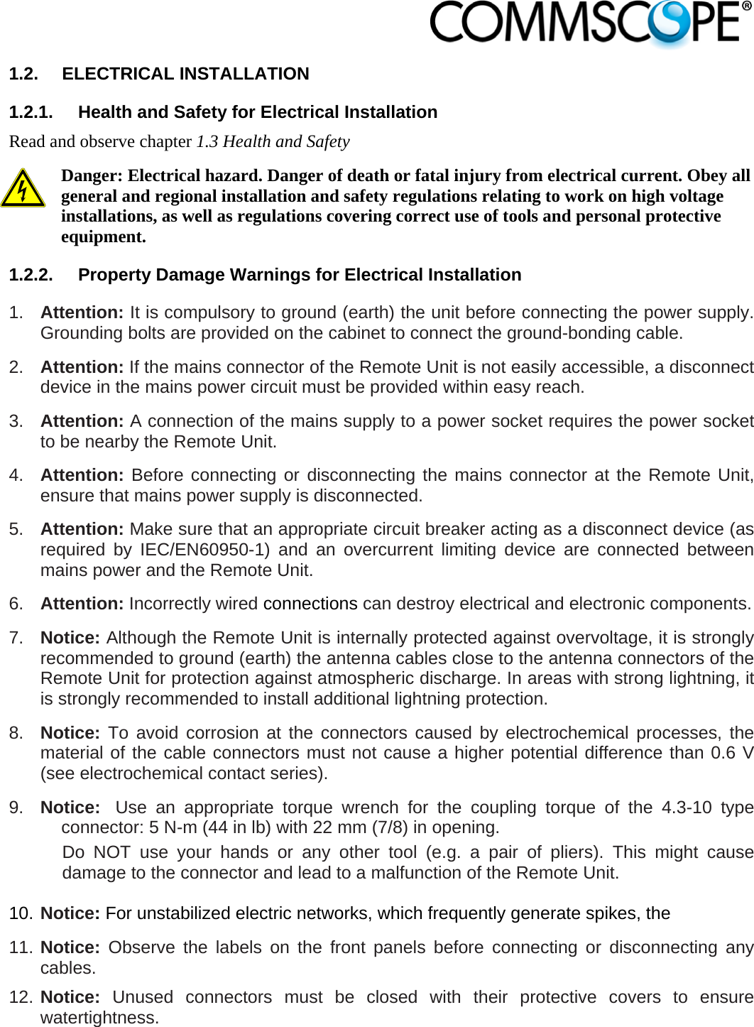                            1.2. ELECTRICAL INSTALLATION 1.2.1.  Health and Safety for Electrical Installation Read and observe chapter 1.3 Health and Safety Danger: Electrical hazard. Danger of death or fatal injury from electrical current. Obey all general and regional installation and safety regulations relating to work on high voltage installations, as well as regulations covering correct use of tools and personal protective equipment. 1.2.2.  Property Damage Warnings for Electrical Installation 1.  Attention: It is compulsory to ground (earth) the unit before connecting the power supply. Grounding bolts are provided on the cabinet to connect the ground-bonding cable.  2.  Attention: If the mains connector of the Remote Unit is not easily accessible, a disconnect device in the mains power circuit must be provided within easy reach. 3.  Attention: A connection of the mains supply to a power socket requires the power socket to be nearby the Remote Unit. 4.  Attention: Before connecting or disconnecting the mains connector at the Remote Unit, ensure that mains power supply is disconnected. 5.  Attention: Make sure that an appropriate circuit breaker acting as a disconnect device (as required by IEC/EN60950-1) and an overcurrent limiting device are connected between mains power and the Remote Unit. 6.  Attention: Incorrectly wired connections can destroy electrical and electronic components.  7.  Notice: Although the Remote Unit is internally protected against overvoltage, it is strongly recommended to ground (earth) the antenna cables close to the antenna connectors of the Remote Unit for protection against atmospheric discharge. In areas with strong lightning, it is strongly recommended to install additional lightning protection. 8.  Notice: To avoid corrosion at the connectors caused by electrochemical processes, the material of the cable connectors must not cause a higher potential difference than 0.6 V (see electrochemical contact series). 9.  Notice:  Use an appropriate torque wrench for the coupling torque of the 4.3-10 type connector: 5 N-m (44 in lb) with 22 mm (7/8) in opening. Do NOT use your hands or any other tool (e.g. a pair of pliers). This might cause damage to the connector and lead to a malfunction of the Remote Unit.  10. Notice: For unstabilized electric networks, which frequently generate spikes, the  11. Notice: Observe the labels on the front panels before connecting or disconnecting any cables. 12. Notice: Unused connectors must be closed with their protective covers to ensure watertightness. 