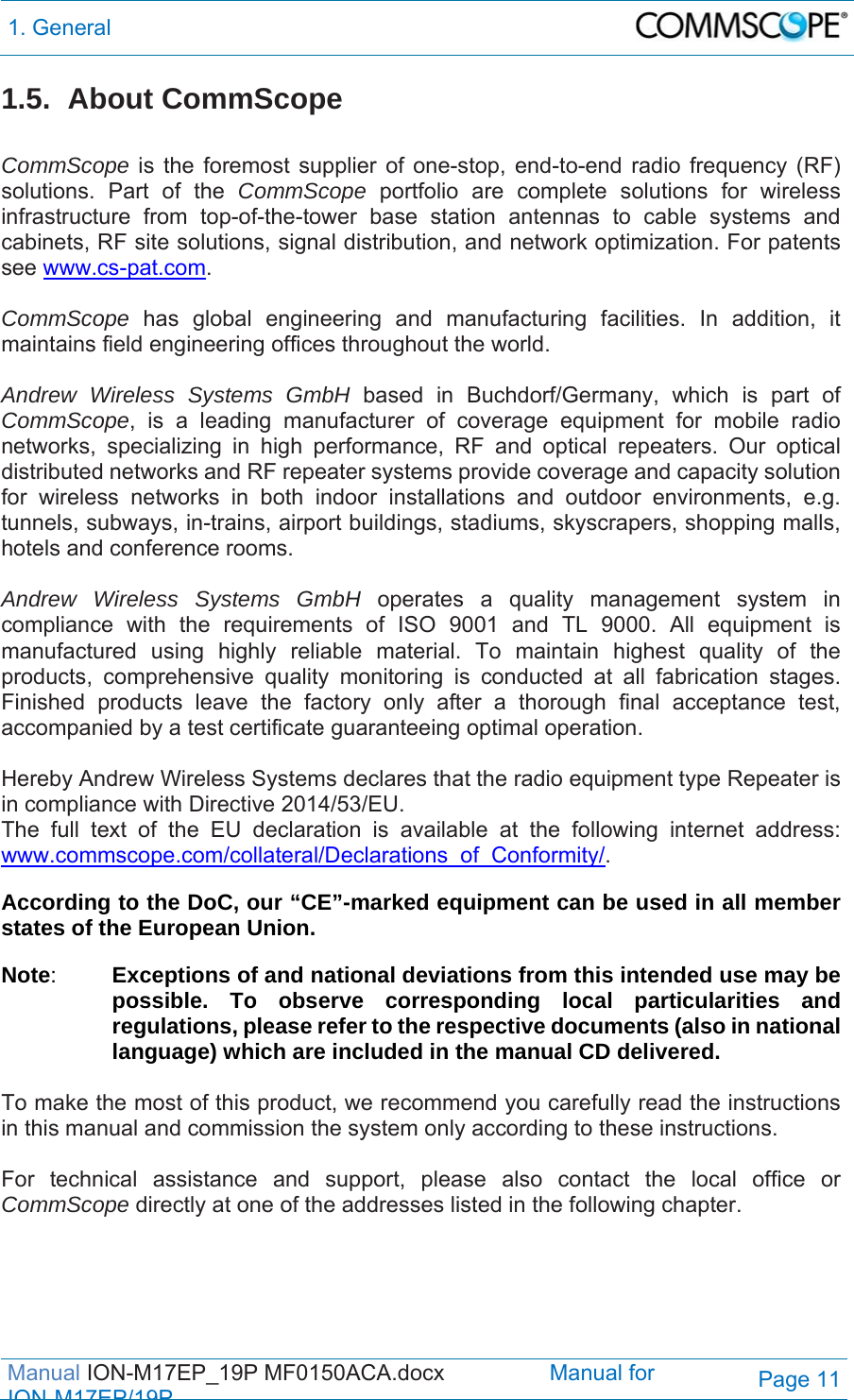 1. General  Manual ION-M17EP_19P MF0150ACA.docx                 Manual for IONM17EP/19PPage 11 1.5. About CommScope  CommScope is the foremost supplier of one-stop, end-to-end radio frequency (RF) solutions. Part of the CommScope portfolio are complete solutions for wireless infrastructure from top-of-the-tower base station antennas to cable systems and cabinets, RF site solutions, signal distribution, and network optimization. For patents see www.cs-pat.com.  CommScope  has global engineering and manufacturing facilities. In addition, it maintains field engineering offices throughout the world.  Andrew Wireless Systems GmbH based in Buchdorf/Germany, which is part of CommScope, is a leading manufacturer of coverage equipment for mobile radio networks, specializing in high performance, RF and optical repeaters. Our optical distributed networks and RF repeater systems provide coverage and capacity solution for wireless networks in both indoor installations and outdoor environments, e.g. tunnels, subways, in-trains, airport buildings, stadiums, skyscrapers, shopping malls, hotels and conference rooms.   Andrew Wireless Systems GmbH operates a quality management system in compliance with the requirements of ISO 9001 and TL 9000. All equipment is manufactured using highly reliable material. To maintain highest quality of the products, comprehensive quality monitoring is conducted at all fabrication stages. Finished products leave the factory only after a thorough final acceptance test, accompanied by a test certificate guaranteeing optimal operation.  Hereby Andrew Wireless Systems declares that the radio equipment type Repeater is in compliance with Directive 2014/53/EU. The full text of the EU declaration is available at the following internet address: www.commscope.com/collateral/Declarations_of_Conformity/.  According to the DoC, our “CE”-marked equipment can be used in all member states of the European Union. Note:  Exceptions of and national deviations from this intended use may be possible. To observe corresponding local particularities and regulations, please refer to the respective documents (also in national language) which are included in the manual CD delivered.  To make the most of this product, we recommend you carefully read the instructions in this manual and commission the system only according to these instructions.   For technical assistance and support, please also contact the local office or CommScope directly at one of the addresses listed in the following chapter.  