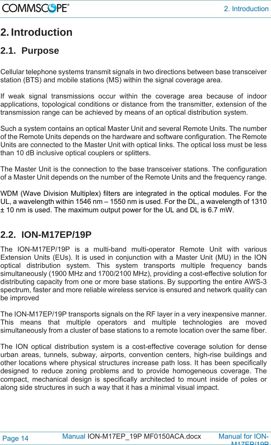  2. Introduction Page 14            Manual ION-M17EP_19P MF0150ACA.docx         Manual for ION-M17EP/19P 2. Introduction 2.1. Purpose  Cellular telephone systems transmit signals in two directions between base transceiver station (BTS) and mobile stations (MS) within the signal coverage area.  If weak signal transmissions occur within the coverage area because of indoor applications, topological conditions or distance from the transmitter, extension of the transmission range can be achieved by means of an optical distribution system.  Such a system contains an optical Master Unit and several Remote Units. The number of the Remote Units depends on the hardware and software configuration. The Remote Units are connected to the Master Unit with optical links. The optical loss must be less than 10 dB inclusive optical couplers or splitters.  The Master Unit is the connection to the base transceiver stations. The configuration of a Master Unit depends on the number of the Remote Units and the frequency range.   WDM (Wave Division Multiplex) filters are integrated in the optical modules. For the UL, a wavelength within 1546 nm – 1550 nm is used. For the DL, a wavelength of 1310 ± 10 nm is used. The maximum output power for the UL and DL is 6.7 mW.  2.2. ION-M17EP/19P The ION-M17EP/19P is a multi-band multi-operator Remote Unit with various Extension Units (EUs). It is used in conjunction with a Master Unit (MU) in the ION optical distribution system. This system transports multiple frequency bands simultaneously (1900 MHz and 1700/2100 MHz), providing a cost-effective solution for distributing capacity from one or more base stations. By supporting the entire AWS-3 spectrum, faster and more reliable wireless service is ensured and network quality can be improved  The ION-M17EP/19P transports signals on the RF layer in a very inexpensive manner. This means that multiple operators and multiple technologies are moved simultaneously from a cluster of base stations to a remote location over the same fiber.  The ION optical distribution system is a cost-effective coverage solution for dense urban areas, tunnels, subway, airports, convention centers, high-rise buildings and other locations where physical structures increase path loss. It has been specifically designed to reduce zoning problems and to provide homogeneous coverage. The compact, mechanical design is specifically architected to mount inside of poles or along side structures in such a way that it has a minimal visual impact.  