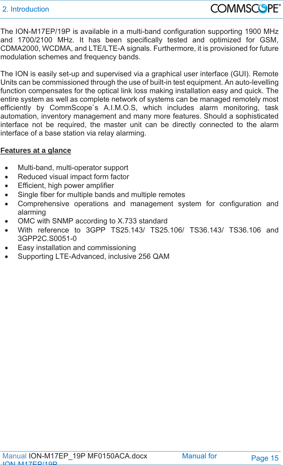 2. Introduction  Manual ION-M17EP_19P MF0150ACA.docx                 Manual for IONM17EP/19PPage 15 The ION-M17EP/19P is available in a multi-band configuration supporting 1900 MHz and 1700/2100 MHz. It has been specifically tested and optimized for GSM, CDMA2000, WCDMA, and LTE/LTE-A signals. Furthermore, it is provisioned for future modulation schemes and frequency bands.  The ION is easily set-up and supervised via a graphical user interface (GUI). Remote Units can be commissioned through the use of built-in test equipment. An auto-levelling function compensates for the optical link loss making installation easy and quick. The entire system as well as complete network of systems can be managed remotely most efficiently by CommScope`s A.I.M.O.S, which includes alarm monitoring, task automation, inventory management and many more features. Should a sophisticated interface not be required, the master unit can be directly connected to the alarm interface of a base station via relay alarming.  Features at a glance   Multi-band, multi-operator support   Reduced visual impact form factor   Efficient, high power amplifier   Single fiber for multiple bands and multiple remotes   Comprehensive operations and management system for configuration and alarming   OMC with SNMP according to X.733 standard   With reference to 3GPP TS25.143/ TS25.106/ TS36.143/ TS36.106 and 3GPP2C.S0051-0   Easy installation and commissioning   Supporting LTE-Advanced, inclusive 256 QAM   