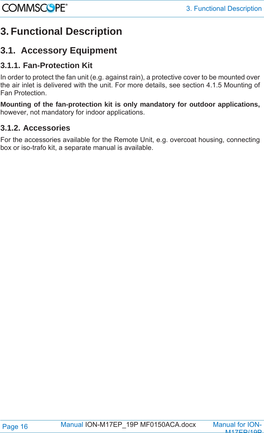  3. Functional Description Page 16            Manual ION-M17EP_19P MF0150ACA.docx         Manual for ION-M17EP/19P 3. Functional Description  3.1. Accessory Equipment 3.1.1. Fan-Protection Kit In order to protect the fan unit (e.g. against rain), a protective cover to be mounted over the air inlet is delivered with the unit. For more details, see section 4.1.5 Mounting of Fan Protection.  Mounting of the fan-protection kit is only mandatory for outdoor applications, however, not mandatory for indoor applications. 3.1.2. Accessories For the accessories available for the Remote Unit, e.g. overcoat housing, connecting box or iso-trafo kit, a separate manual is available. 