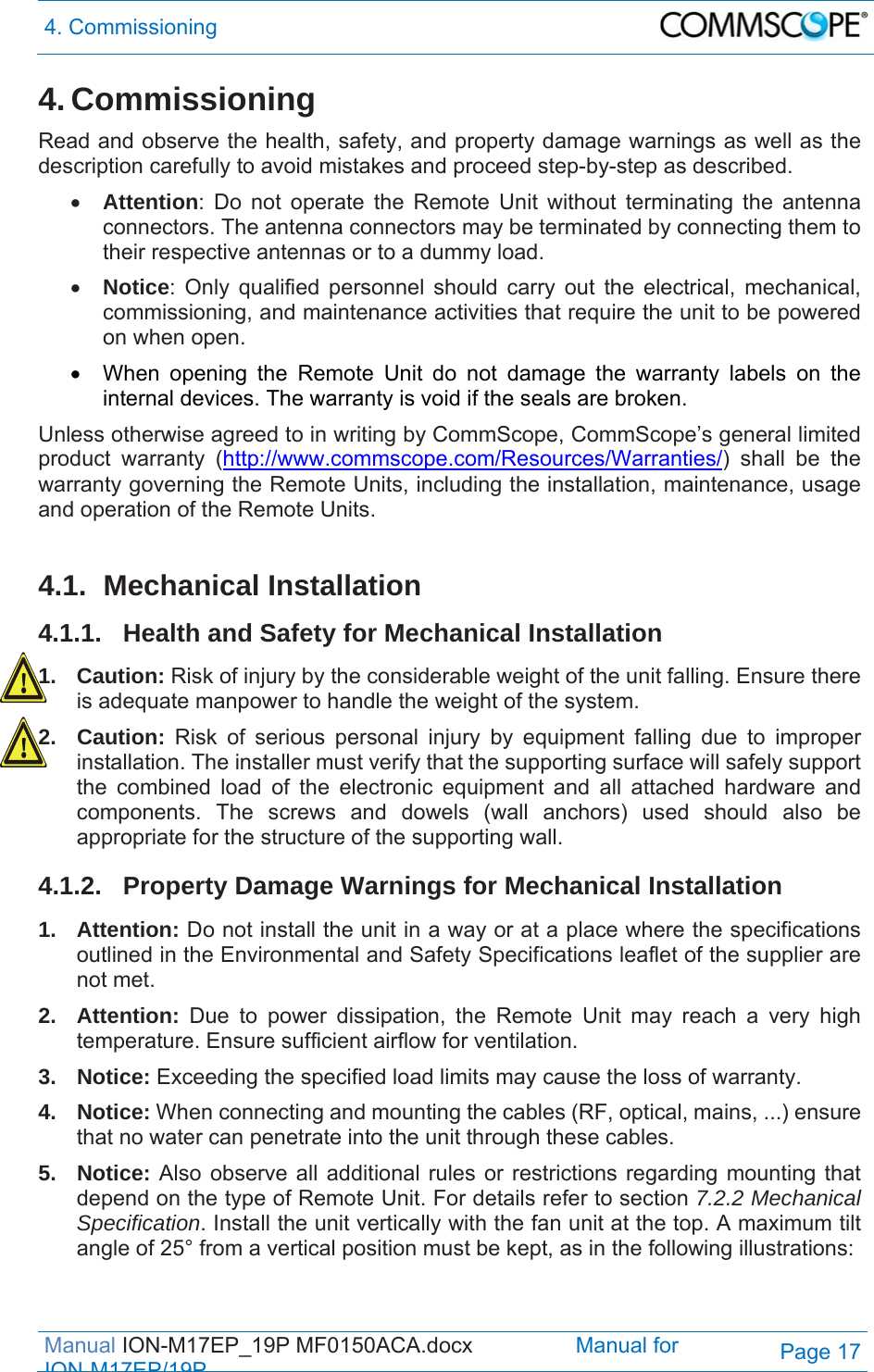 4. Commissioning  Manual ION-M17EP_19P MF0150ACA.docx                 Manual for IONM17EP/19PPage 17 4. Commissioning Read and observe the health, safety, and property damage warnings as well as the description carefully to avoid mistakes and proceed step-by-step as described.  Attention: Do not operate the Remote Unit without terminating the antenna connectors. The antenna connectors may be terminated by connecting them to their respective antennas or to a dummy load.  Notice: Only qualified personnel should carry out the electrical, mechanical, commissioning, and maintenance activities that require the unit to be powered on when open.    When opening the Remote Unit do not damage the warranty labels on the internal devices. The warranty is void if the seals are broken. Unless otherwise agreed to in writing by CommScope, CommScope’s general limited product warranty (http://www.commscope.com/Resources/Warranties/) shall be the warranty governing the Remote Units, including the installation, maintenance, usage and operation of the Remote Units.  4.1. Mechanical Installation 4.1.1.  Health and Safety for Mechanical Installation 1. Caution: Risk of injury by the considerable weight of the unit falling. Ensure there is adequate manpower to handle the weight of the system. 2. Caution: Risk of serious personal injury by equipment falling due to improper installation. The installer must verify that the supporting surface will safely support the combined load of the electronic equipment and all attached hardware and components. The screws and dowels (wall anchors) used should also be appropriate for the structure of the supporting wall. 4.1.2.  Property Damage Warnings for Mechanical Installation 1. Attention: Do not install the unit in a way or at a place where the specifications outlined in the Environmental and Safety Specifications leaflet of the supplier are not met. 2. Attention: Due to power dissipation, the Remote Unit may reach a very high temperature. Ensure sufficient airflow for ventilation. 3. Notice: Exceeding the specified load limits may cause the loss of warranty. 4. Notice: When connecting and mounting the cables (RF, optical, mains, ...) ensure that no water can penetrate into the unit through these cables. 5. Notice: Also observe all additional rules or restrictions regarding mounting that depend on the type of Remote Unit. For details refer to section 7.2.2 Mechanical Specification. Install the unit vertically with the fan unit at the top. A maximum tilt angle of 25° from a vertical position must be kept, as in the following illustrations: 