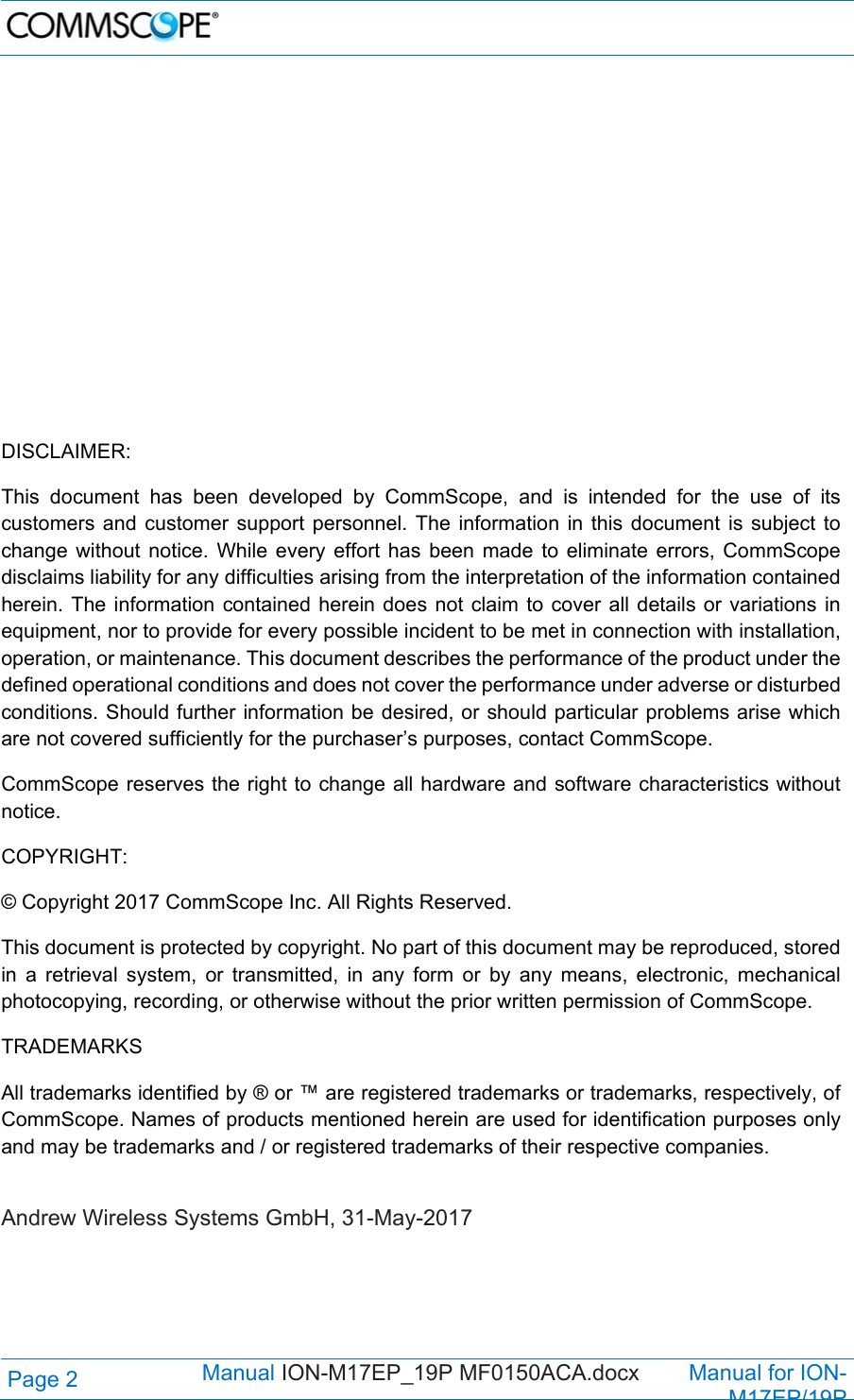   Page 2  Manual ION-M17EP_19P MF0150ACA.docx        Manual for ION-M17EP/19P               DISCLAIMER: This document has been developed by CommScope, and is intended for the use of its customers and customer support personnel. The information in this document is subject to change without notice. While every effort has been made to eliminate errors, CommScope disclaims liability for any difficulties arising from the interpretation of the information contained herein. The information contained herein does not claim to cover all details or variations in equipment, nor to provide for every possible incident to be met in connection with installation, operation, or maintenance. This document describes the performance of the product under the defined operational conditions and does not cover the performance under adverse or disturbed conditions. Should further information be desired, or should particular problems arise which are not covered sufficiently for the purchaser’s purposes, contact CommScope. CommScope reserves the right to change all hardware and software characteristics without notice. COPYRIGHT: © Copyright 2017 CommScope Inc. All Rights Reserved. This document is protected by copyright. No part of this document may be reproduced, stored in a retrieval system, or transmitted, in any form or by any means, electronic, mechanical photocopying, recording, or otherwise without the prior written permission of CommScope. TRADEMARKS All trademarks identified by ® or ™ are registered trademarks or trademarks, respectively, of CommScope. Names of products mentioned herein are used for identification purposes only and may be trademarks and / or registered trademarks of their respective companies.  Andrew Wireless Systems GmbH, 31-May-2017  