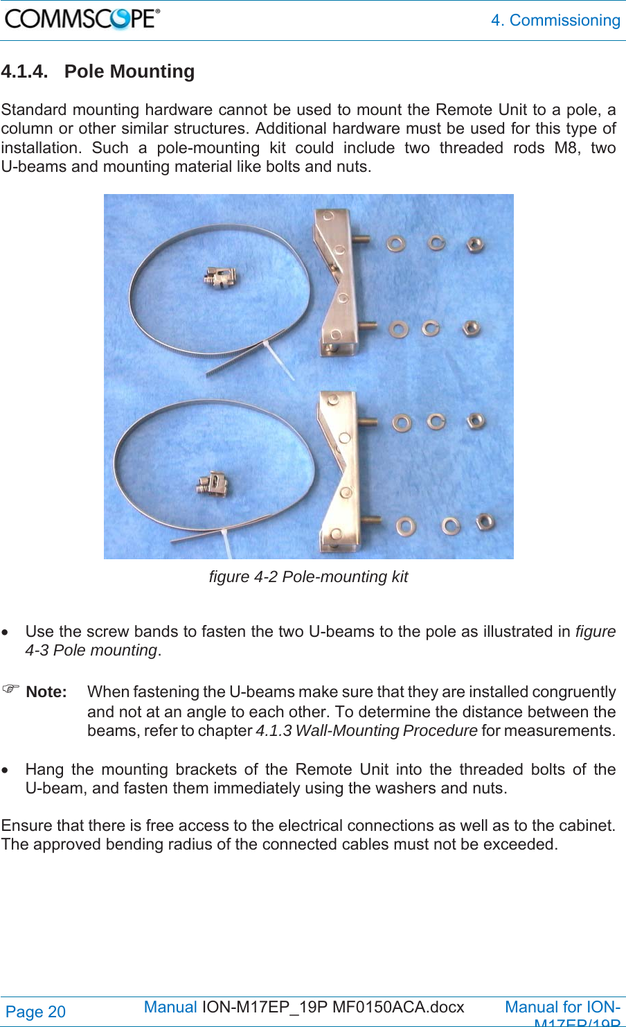  4. Commissioning Page 20            Manual ION-M17EP_19P MF0150ACA.docx         Manual for ION-M17EP/19P 4.1.4. Pole Mounting  Standard mounting hardware cannot be used to mount the Remote Unit to a pole, a column or other similar structures. Additional hardware must be used for this type of installation. Such a pole-mounting kit could include two threaded rods M8, two U-beams and mounting material like bolts and nuts.   figure 4-2 Pole-mounting kit    Use the screw bands to fasten the two U-beams to the pole as illustrated in figure 4-3 Pole mounting.   Note:  When fastening the U-beams make sure that they are installed congruently and not at an angle to each other. To determine the distance between the beams, refer to chapter 4.1.3 Wall-Mounting Procedure for measurements.    Hang the mounting brackets of the Remote Unit into the threaded bolts of the U-beam, and fasten them immediately using the washers and nuts.  Ensure that there is free access to the electrical connections as well as to the cabinet. The approved bending radius of the connected cables must not be exceeded.    