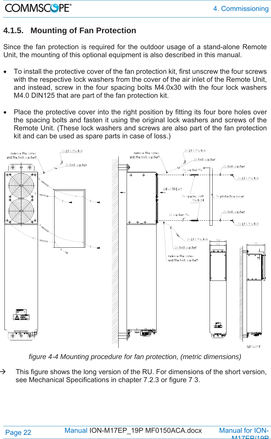  4. Commissioning Page 22            Manual ION-M17EP_19P MF0150ACA.docx         Manual for ION-M17EP/19P 4.1.5. Mounting of Fan Protection  Since the fan protection is required for the outdoor usage of a stand-alone Remote Unit, the mounting of this optional equipment is also described in this manual.    To install the protective cover of the fan protection kit, first unscrew the four screws with the respective lock washers from the cover of the air inlet of the Remote Unit, and instead, screw in the four spacing bolts M4.0x30 with the four lock washers M4.0 DIN125 that are part of the fan protection kit.    Place the protective cover into the right position by fitting its four bore holes over the spacing bolts and fasten it using the original lock washers and screws of the Remote Unit. (These lock washers and screws are also part of the fan protection kit and can be used as spare parts in case of loss.)   figure 4-4 Mounting procedure for fan protection, (metric dimensions)   This figure shows the long version of the RU. For dimensions of the short version, see Mechanical Specifications in chapter 7.2.3 or figure 7 3. 