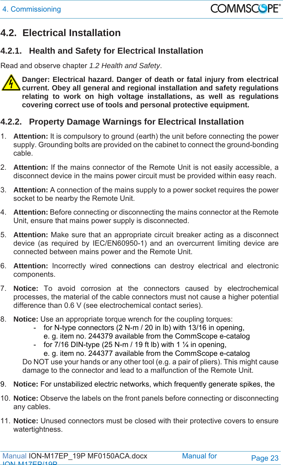 4. Commissioning  Manual ION-M17EP_19P MF0150ACA.docx                 Manual for IONM17EP/19PPage 23 4.2. Electrical Installation 4.2.1.  Health and Safety for Electrical Installation Read and observe chapter 1.2 Health and Safety. Danger: Electrical hazard. Danger of death or fatal injury from electrical current. Obey all general and regional installation and safety regulations relating to work on high voltage installations, as well as regulations covering correct use of tools and personal protective equipment. 4.2.2.  Property Damage Warnings for Electrical Installation 1.  Attention: It is compulsory to ground (earth) the unit before connecting the power supply. Grounding bolts are provided on the cabinet to connect the ground-bonding cable.  2.  Attention: If the mains connector of the Remote Unit is not easily accessible, a disconnect device in the mains power circuit must be provided within easy reach. 3.  Attention: A connection of the mains supply to a power socket requires the power socket to be nearby the Remote Unit. 4.  Attention: Before connecting or disconnecting the mains connector at the Remote Unit, ensure that mains power supply is disconnected. 5.  Attention: Make sure that an appropriate circuit breaker acting as a disconnect device (as required by IEC/EN60950-1) and an overcurrent limiting device are connected between mains power and the Remote Unit. 6.  Attention: Incorrectly wired connections can destroy electrical and electronic components.  7.  Notice: To avoid corrosion at the connectors caused by electrochemical processes, the material of the cable connectors must not cause a higher potential difference than 0.6 V (see electrochemical contact series). 8.  Notice: Use an appropriate torque wrench for the coupling torques:   -  for N-type connectors (2 N-m / 20 in lb) with 13/16 in opening,      e. g. item no. 244379 available from the CommScope e-catalog   -  for 7/16 DIN-type (25 N-m / 19 ft lb) with 1 ¼ in opening,      e. g. item no. 244377 available from the CommScope e-catalog Do NOT use your hands or any other tool (e.g. a pair of pliers). This might cause damage to the connector and lead to a malfunction of the Remote Unit. 9.  Notice: For unstabilized electric networks, which frequently generate spikes, the  10. Notice: Observe the labels on the front panels before connecting or disconnecting any cables. 11. Notice: Unused connectors must be closed with their protective covers to ensure watertightness. 