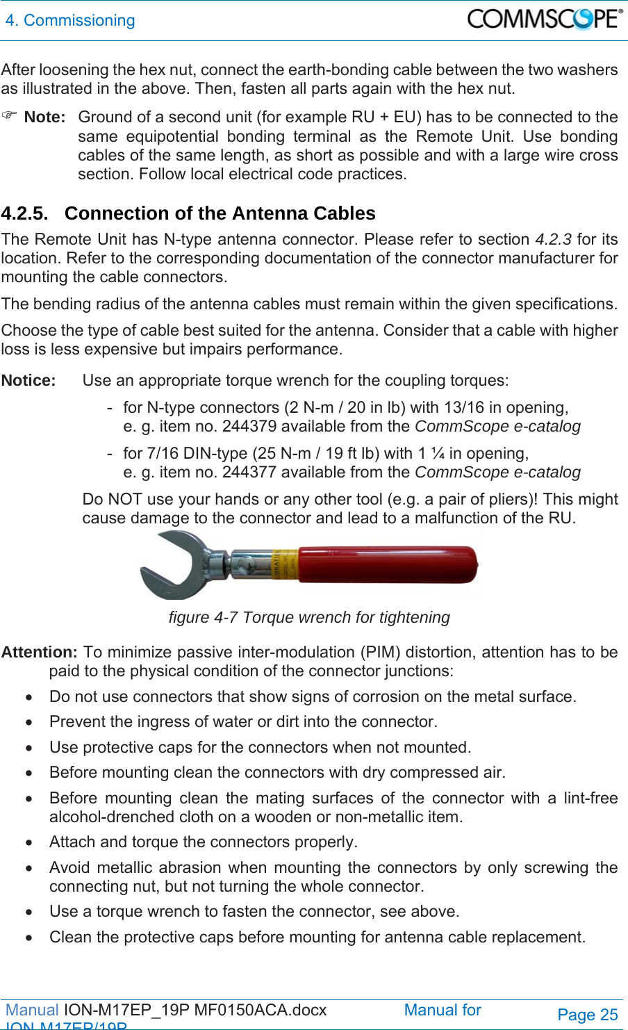 4. Commissioning  Manual ION-M17EP_19P MF0150ACA.docx                 Manual for IONM17EP/19PPage 25 After loosening the hex nut, connect the earth-bonding cable between the two washers as illustrated in the above. Then, fasten all parts again with the hex nut.  Note:  Ground of a second unit (for example RU + EU) has to be connected to the same equipotential bonding terminal as the Remote Unit. Use bonding cables of the same length, as short as possible and with a large wire cross section. Follow local electrical code practices.  4.2.5.  Connection of the Antenna Cables The Remote Unit has N-type antenna connector. Please refer to section 4.2.3 for its location. Refer to the corresponding documentation of the connector manufacturer for mounting the cable connectors.  The bending radius of the antenna cables must remain within the given specifications.  Choose the type of cable best suited for the antenna. Consider that a cable with higher loss is less expensive but impairs performance. Notice:  Use an appropriate torque wrench for the coupling torques:     -  for N-type connectors (2 N-m / 20 in lb) with 13/16 in opening,        e. g. item no. 244379 available from the CommScope e-catalog     -  for 7/16 DIN-type (25 N-m / 19 ft lb) with 1 ¼ in opening,        e. g. item no. 244377 available from the CommScope e-catalog Do NOT use your hands or any other tool (e.g. a pair of pliers)! This might cause damage to the connector and lead to a malfunction of the RU.  figure 4-7 Torque wrench for tightening Attention: To minimize passive inter-modulation (PIM) distortion, attention has to be paid to the physical condition of the connector junctions:   Do not use connectors that show signs of corrosion on the metal surface.   Prevent the ingress of water or dirt into the connector.   Use protective caps for the connectors when not mounted.   Before mounting clean the connectors with dry compressed air.   Before mounting clean the mating surfaces of the connector with a lint-free alcohol-drenched cloth on a wooden or non-metallic item.   Attach and torque the connectors properly.   Avoid metallic abrasion when mounting the connectors by only screwing the connecting nut, but not turning the whole connector.   Use a torque wrench to fasten the connector, see above.   Clean the protective caps before mounting for antenna cable replacement.  