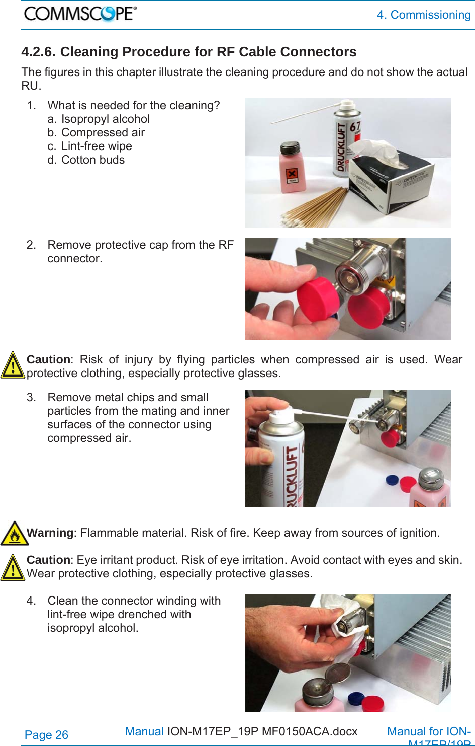  4. Commissioning Page 26            Manual ION-M17EP_19P MF0150ACA.docx         Manual for ION-M17EP/19P 4.2.6. Cleaning Procedure for RF Cable Connectors The figures in this chapter illustrate the cleaning procedure and do not show the actual RU. 1.  What is needed for the cleaning? a. Isopropyl alcohol b. Compressed air c. Lint-free wipe d. Cotton buds    2.  Remove protective cap from the RF connector.   Caution: Risk of injury by flying particles when compressed air is used. Wear protective clothing, especially protective glasses.  3.  Remove metal chips and small particles from the mating and inner surfaces of the connector using compressed air.   Warning: Flammable material. Risk of fire. Keep away from sources of ignition.  Caution: Eye irritant product. Risk of eye irritation. Avoid contact with eyes and skin. Wear protective clothing, especially protective glasses.  4.  Clean the connector winding with lint-free wipe drenched with isopropyl alcohol. 