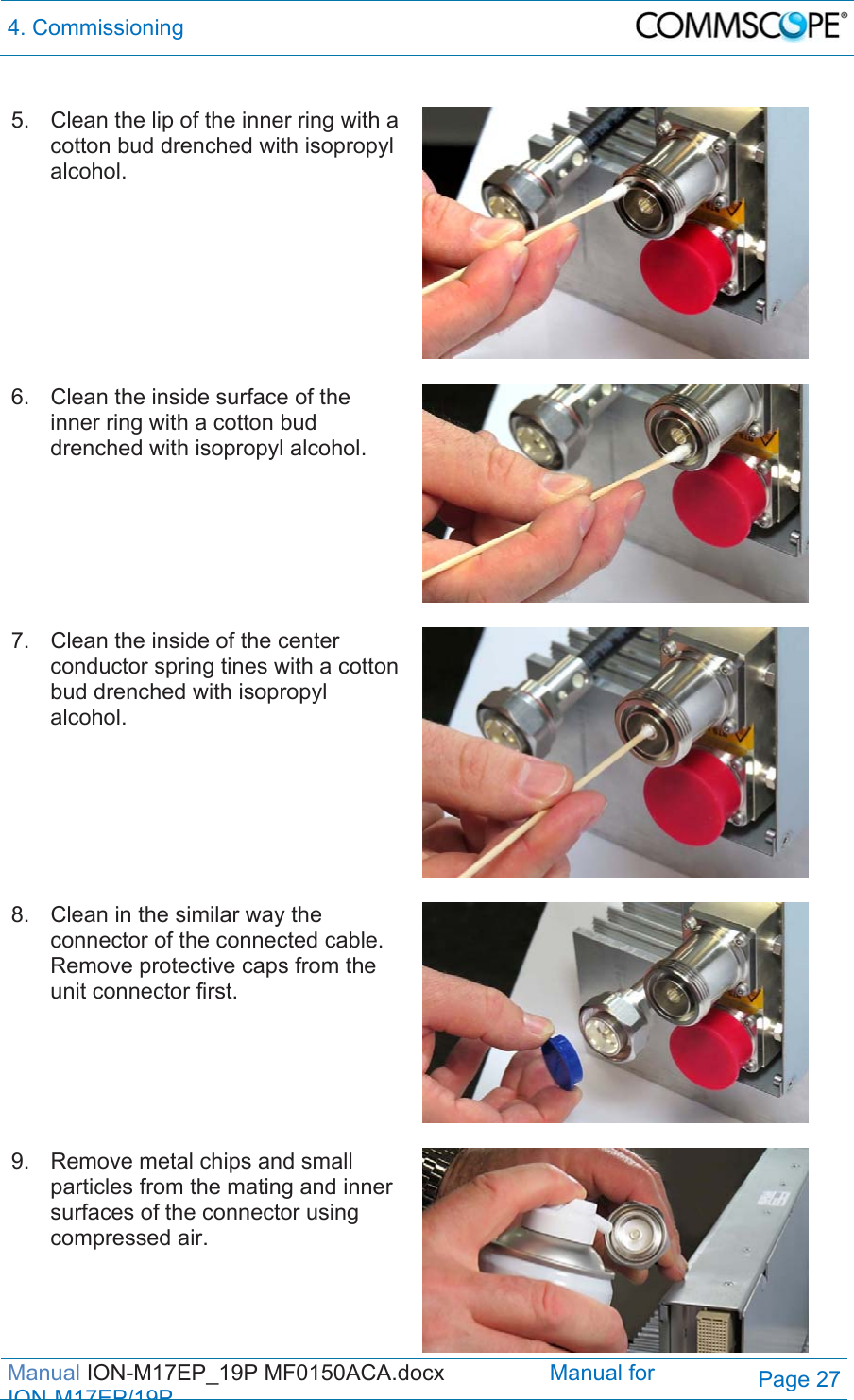 4. Commissioning  Manual ION-M17EP_19P MF0150ACA.docx                 Manual for IONM17EP/19PPage 27  5.  Clean the lip of the inner ring with a cotton bud drenched with isopropyl alcohol.   6.  Clean the inside surface of the inner ring with a cotton bud drenched with isopropyl alcohol.   7.  Clean the inside of the center conductor spring tines with a cotton bud drenched with isopropyl alcohol.   8.  Clean in the similar way the connector of the connected cable. Remove protective caps from the unit connector first.  9.  Remove metal chips and small particles from the mating and inner surfaces of the connector using compressed air. 