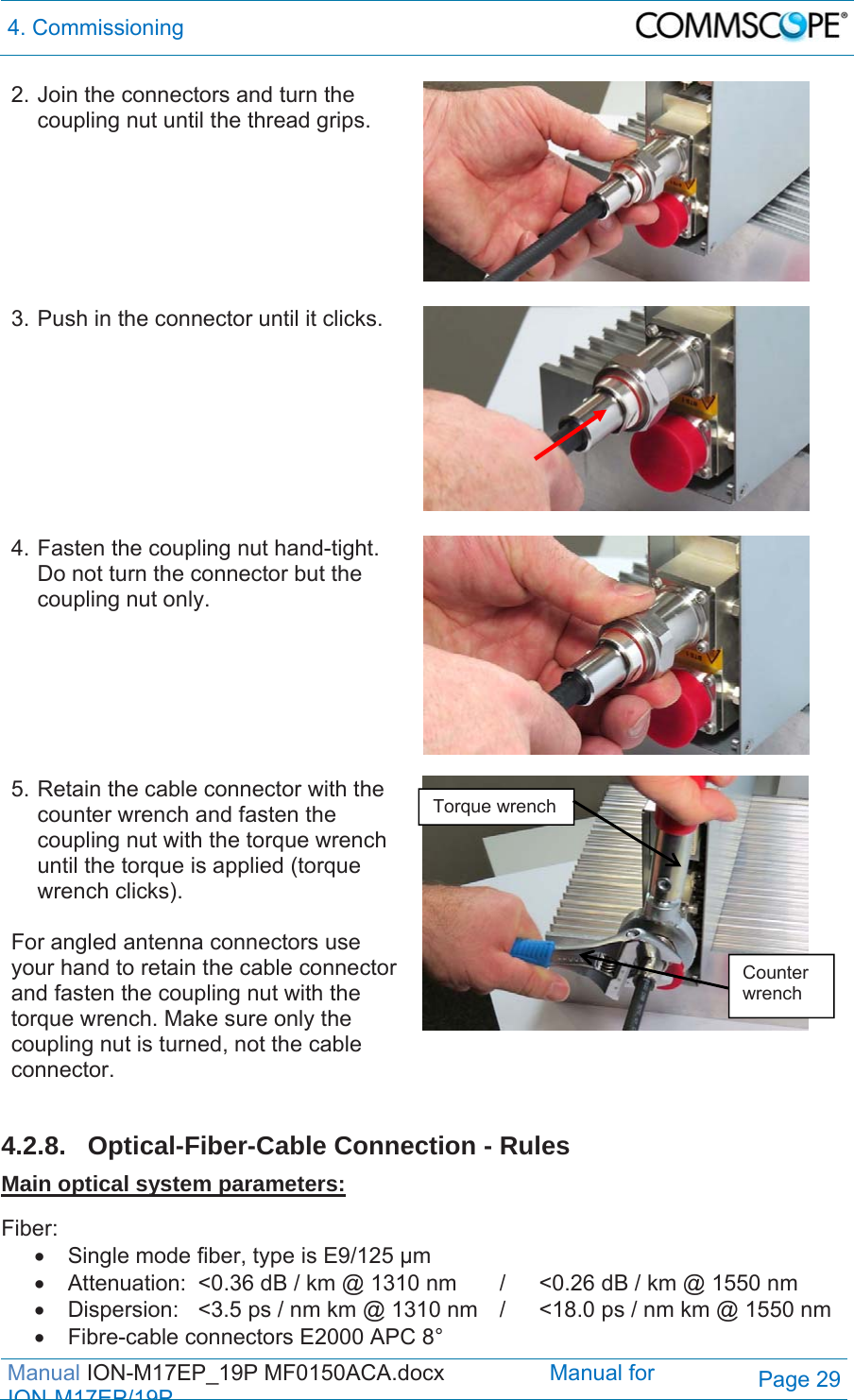 4. Commissioning  Manual ION-M17EP_19P MF0150ACA.docx                 Manual for IONM17EP/19PPage 29 2. Join the connectors and turn the coupling nut until the thread grips.   3. Push in the connector until it clicks.   4. Fasten the coupling nut hand-tight. Do not turn the connector but the coupling nut only.  5. Retain the cable connector with the counter wrench and fasten the coupling nut with the torque wrench until the torque is applied (torque wrench clicks).  For angled antenna connectors use your hand to retain the cable connector and fasten the coupling nut with the torque wrench. Make sure only the coupling nut is turned, not the cable connector.    4.2.8.  Optical-Fiber-Cable Connection - Rules Main optical system parameters:  Fiber:    Single mode fiber, type is E9/125 µm   Attenuation:  &lt;0.36 dB / km @ 1310 nm  /  &lt;0.26 dB / km @ 1550 nm   Dispersion:  &lt;3.5 ps / nm km @ 1310 nm  /  &lt;18.0 ps / nm km @ 1550 nm   Fibre-cable connectors E2000 APC 8° Torque wrench Counter wrench 