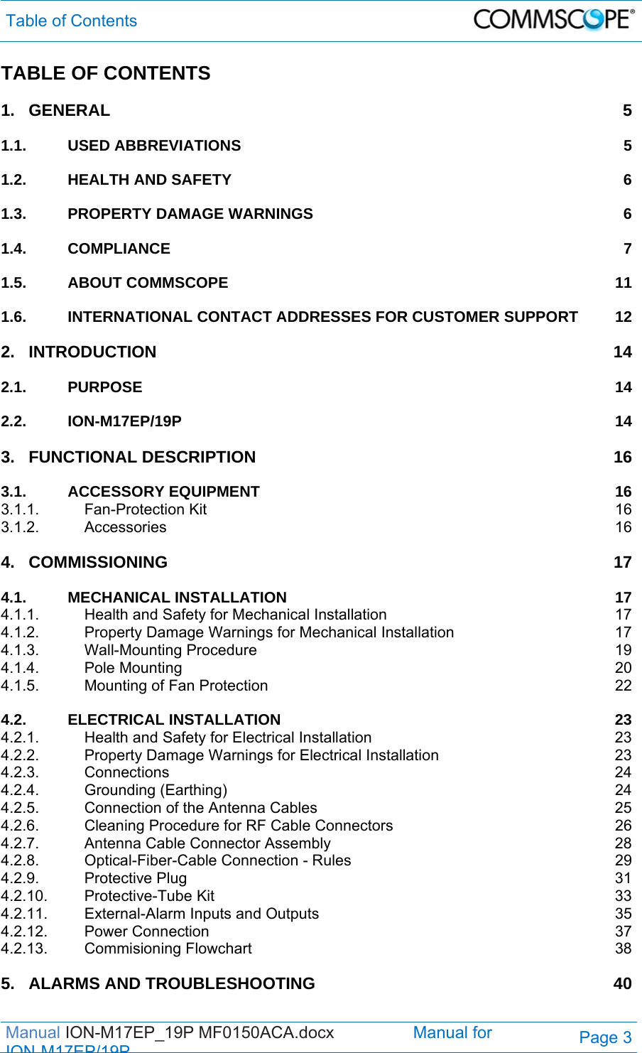 Table of Contents  Manual ION-M17EP_19P MF0150ACA.docx                 Manual for IONM17EP/19PPage 3 TABLE OF CONTENTS 1.GENERAL 51.1.USED ABBREVIATIONS  51.2.HEALTH AND SAFETY  61.3.PROPERTY DAMAGE WARNINGS  61.4.COMPLIANCE 71.5.ABOUT COMMSCOPE  111.6.INTERNATIONAL CONTACT ADDRESSES FOR CUSTOMER SUPPORT  122.INTRODUCTION 142.1.PURPOSE 142.2.ION-M17EP/19P 143.FUNCTIONAL DESCRIPTION  163.1.ACCESSORY EQUIPMENT  163.1.1.Fan-Protection Kit  163.1.2.Accessories 164.COMMISSIONING 174.1.MECHANICAL INSTALLATION  174.1.1.Health and Safety for Mechanical Installation  174.1.2.Property Damage Warnings for Mechanical Installation  174.1.3.Wall-Mounting Procedure  194.1.4.Pole Mounting  204.1.5.Mounting of Fan Protection  224.2.ELECTRICAL INSTALLATION  234.2.1.Health and Safety for Electrical Installation  234.2.2.Property Damage Warnings for Electrical Installation  234.2.3.Connections 244.2.4.Grounding (Earthing)  244.2.5.Connection of the Antenna Cables  254.2.6.Cleaning Procedure for RF Cable Connectors  264.2.7.Antenna Cable Connector Assembly  284.2.8.Optical-Fiber-Cable Connection - Rules  294.2.9.Protective Plug  314.2.10.Protective-Tube Kit  334.2.11.External-Alarm Inputs and Outputs  354.2.12.Power Connection  374.2.13.Commisioning Flowchart  385.ALARMS AND TROUBLESHOOTING  40