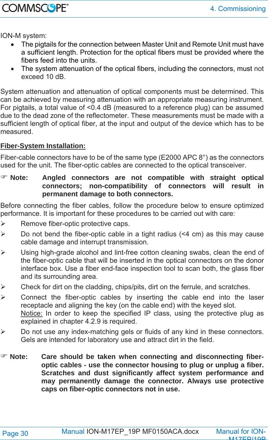  4. Commissioning Page 30            Manual ION-M17EP_19P MF0150ACA.docx         Manual for ION-M17EP/19P  ION-M system:   The pigtails for the connection between Master Unit and Remote Unit must have a sufficient length. Protection for the optical fibers must be provided where the fibers feed into the units.   The system attenuation of the optical fibers, including the connectors, must not exceed 10 dB.  System attenuation and attenuation of optical components must be determined. This can be achieved by measuring attenuation with an appropriate measuring instrument. For pigtails, a total value of &lt;0.4 dB (measured to a reference plug) can be assumed due to the dead zone of the reflectometer. These measurements must be made with a sufficient length of optical fiber, at the input and output of the device which has to be measured.  Fiber-System Installation: Fiber-cable connectors have to be of the same type (E2000 APC 8°) as the connectors used for the unit. The fiber-optic cables are connected to the optical transceiver.  Note:   Angled connectors are not compatible with straight optical connectors; non-compatibility of connectors will result in permanent damage to both connectors. Before connecting the fiber cables, follow the procedure below to ensure optimized performance. It is important for these procedures to be carried out with care:   Remove fiber-optic protective caps.   Do not bend the fiber-optic cable in a tight radius (&lt;4 cm) as this may cause cable damage and interrupt transmission.   Using high-grade alcohol and lint-free cotton cleaning swabs, clean the end of the fiber-optic cable that will be inserted in the optical connectors on the donor interface box. Use a fiber end-face inspection tool to scan both, the glass fiber and its surrounding area.    Check for dirt on the cladding, chips/pits, dirt on the ferrule, and scratches.   Connect the fiber-optic cables by inserting the cable end into the laser receptacle and aligning the key (on the cable end) with the keyed slot. Notice: In order to keep the specified IP class, using the protective plug as explained in chapter 4.2.9 is required.   Do not use any index-matching gels or fluids of any kind in these connectors. Gels are intended for laboratory use and attract dirt in the field.   Note:  Care should be taken when connecting and disconnecting fiber-optic cables - use the connector housing to plug or unplug a fiber. Scratches and dust significantly affect system performance and may permanently damage the connector. Always use protective caps on fiber-optic connectors not in use.  