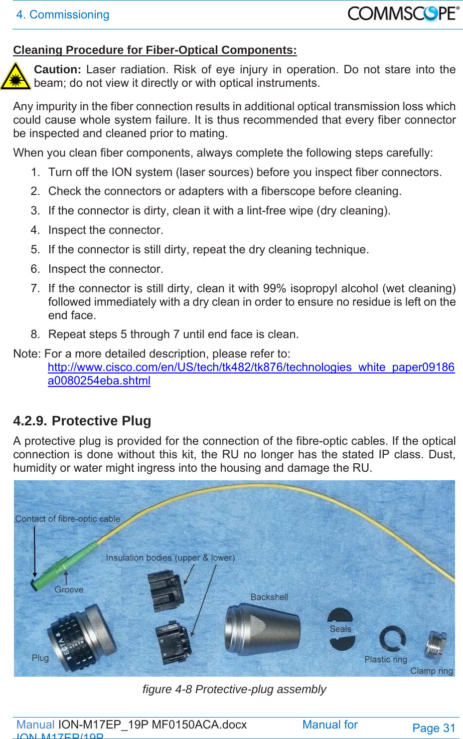 4. Commissioning  Manual ION-M17EP_19P MF0150ACA.docx                 Manual for IONM17EP/19PPage 31 Cleaning Procedure for Fiber-Optical Components: Caution: Laser radiation. Risk of eye injury in operation. Do not stare into the beam; do not view it directly or with optical instruments.  Any impurity in the fiber connection results in additional optical transmission loss which could cause whole system failure. It is thus recommended that every fiber connector be inspected and cleaned prior to mating. When you clean fiber components, always complete the following steps carefully: 1.  Turn off the ION system (laser sources) before you inspect fiber connectors. 2.  Check the connectors or adapters with a fiberscope before cleaning. 3.  If the connector is dirty, clean it with a lint-free wipe (dry cleaning). 4.  Inspect the connector. 5.  If the connector is still dirty, repeat the dry cleaning technique. 6.  Inspect the connector. 7.  If the connector is still dirty, clean it with 99% isopropyl alcohol (wet cleaning) followed immediately with a dry clean in order to ensure no residue is left on the end face. 8.  Repeat steps 5 through 7 until end face is clean. Note: For a more detailed description, please refer to:  http://www.cisco.com/en/US/tech/tk482/tk876/technologies_white_paper09186a0080254eba.shtml  4.2.9. Protective Plug A protective plug is provided for the connection of the fibre-optic cables. If the optical connection is done without this kit, the RU no longer has the stated IP class. Dust, humidity or water might ingress into the housing and damage the RU.   figure 4-8 Protective-plug assembly 