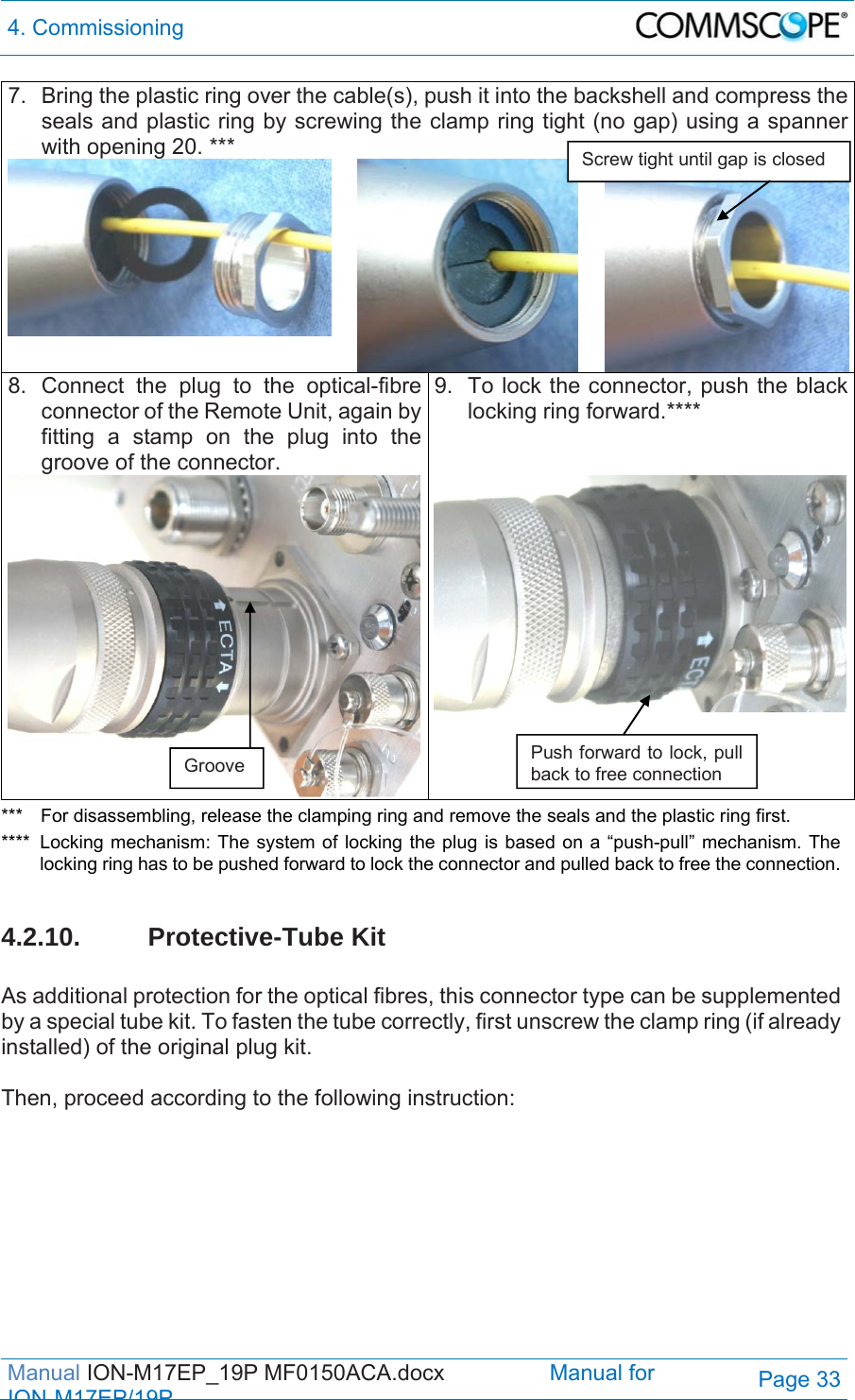 4. Commissioning  Manual ION-M17EP_19P MF0150ACA.docx                 Manual for IONM17EP/19PPage 33 7.  Bring the plastic ring over the cable(s), push it into the backshell and compress the seals and plastic ring by screwing the clamp ring tight (no gap) using a spanner with opening 20. *** 8. Connect the plug to the optical-fibre connector of the Remote Unit, again by fitting a stamp on the plug into the groove of the connector.  9.  To lock the connector, push the black locking ring forward.****  ***  For disassembling, release the clamping ring and remove the seals and the plastic ring first. ****  Locking mechanism: The system of locking the plug is based on a “push-pull” mechanism. The locking ring has to be pushed forward to lock the connector and pulled back to free the connection.  4.2.10. Protective-Tube Kit  As additional protection for the optical fibres, this connector type can be supplemented by a special tube kit. To fasten the tube correctly, first unscrew the clamp ring (if already installed) of the original plug kit.   Then, proceed according to the following instruction:     Groove  Push forward to lock, pull back to free connection Screw tight until gap is closed 