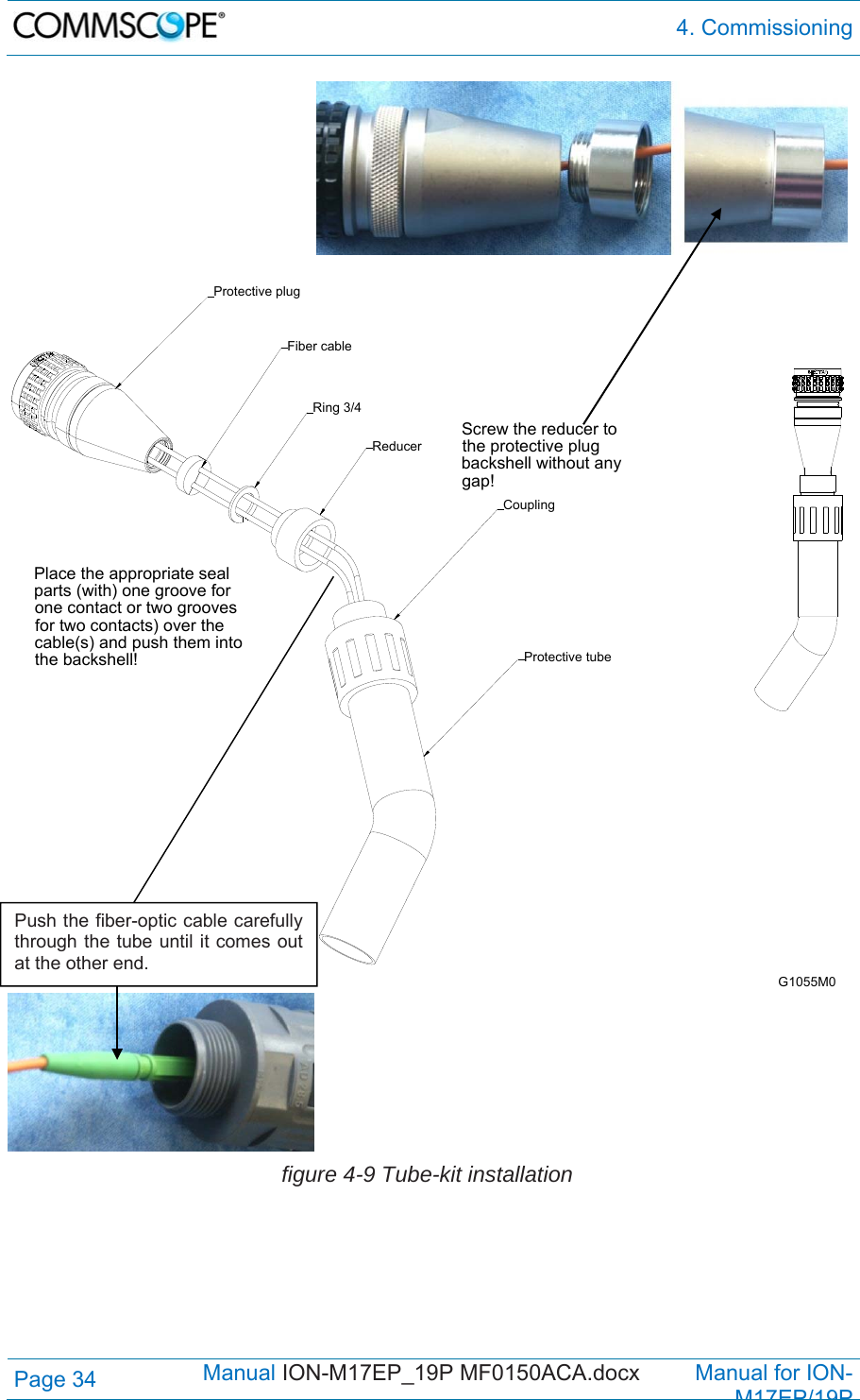  4. Commissioning Page 34            Manual ION-M17EP_19P MF0150ACA.docx         Manual for ION-M17EP/19P     figure 4-9 Tube-kit installation  Screw the reducer to the protective plug backshell without any gap!Place the appropriate seal parts (with) one groove for one contact or two grooves for two contacts) over the cable(s) and push them into the backshell! Protective tubeReducerCouplingProtective plugFiber cableRing 3/4G1055M0Push the fiber-optic cable carefully through the tube until it comes out at the other end. 