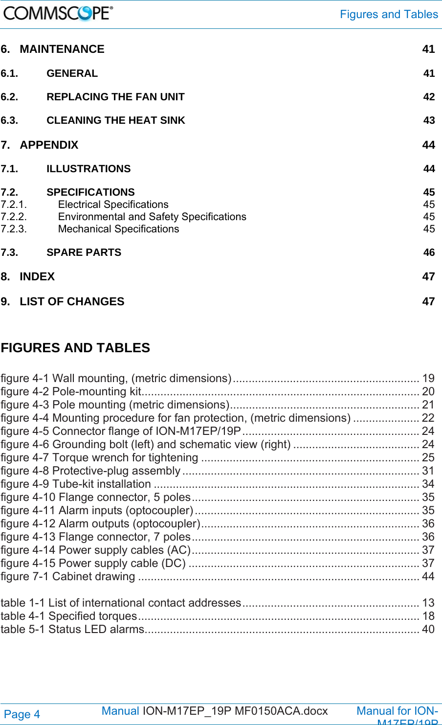  Figures and Tables Page 4            Manual ION-M17EP_19P MF0150ACA.docx         Manual for ION-M17EP/19P 6.MAINTENANCE 416.1.GENERAL 416.2.REPLACING THE FAN UNIT  426.3.CLEANING THE HEAT SINK  437.APPENDIX 447.1.ILLUSTRATIONS 447.2.SPECIFICATIONS 457.2.1.Electrical Specifications  457.2.2.Environmental and Safety Specifications  457.2.3.Mechanical Specifications  457.3.SPARE PARTS  468.INDEX 479.LIST OF CHANGES  47  FIGURES AND TABLES  figure 4-1 Wall mounting, (metric dimensions) ........................................................... 19figure 4-2 Pole-mounting kit ........................................................................................ 20figure 4-3 Pole mounting (metric dimensions) ............................................................  21figure 4-4 Mounting procedure for fan protection, (metric dimensions) ..................... 22figure 4-5 Connector flange of ION-M17EP/19P ........................................................ 24figure 4-6 Grounding bolt (left) and schematic view (right) ........................................ 24figure 4-7 Torque wrench for tightening ..................................................................... 25figure 4-8 Protective-plug assembly ........................................................................... 31figure 4-9 Tube-kit installation .................................................................................... 34figure 4-10 Flange connector, 5 poles ........................................................................ 35figure 4-11 Alarm inputs (optocoupler) ....................................................................... 35figure 4-12 Alarm outputs (optocoupler) ..................................................................... 36figure 4-13 Flange connector, 7 poles ........................................................................ 36figure 4-14 Power supply cables (AC) ........................................................................ 37figure 4-15 Power supply cable (DC) ......................................................................... 37figure 7-1 Cabinet drawing ......................................................................................... 44 table 1-1 List of international contact addresses ........................................................ 13table 4-1 Specified torques ......................................................................................... 18table 5-1 Status LED alarms ....................................................................................... 40 