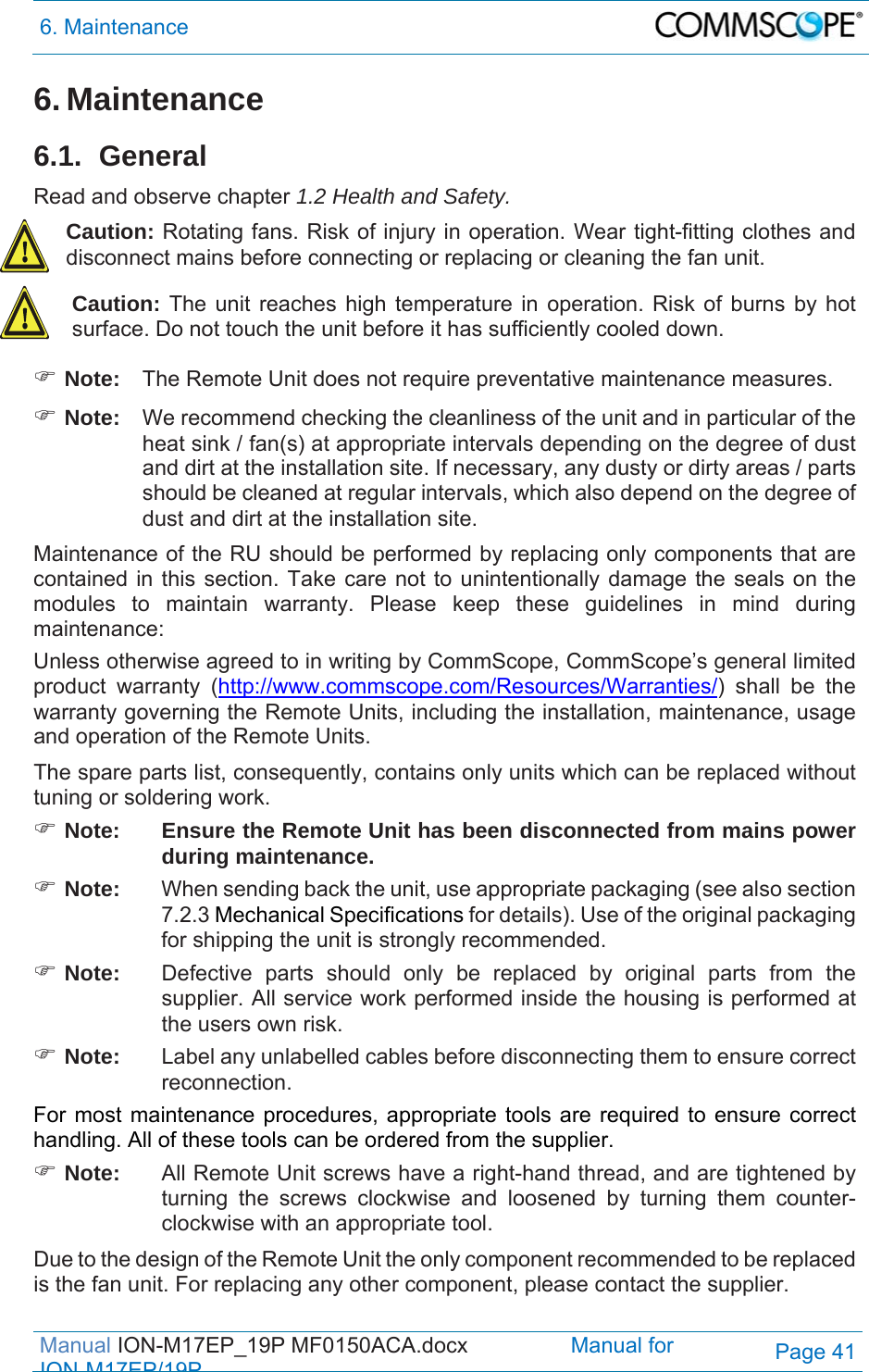 6. Maintenance  Manual ION-M17EP_19P MF0150ACA.docx                 Manual for IONM17EP/19PPage 41 6. Maintenance 6.1. General Read and observe chapter 1.2 Health and Safety. Caution: Rotating fans. Risk of injury in operation. Wear tight-fitting clothes and disconnect mains before connecting or replacing or cleaning the fan unit. Caution: The unit reaches high temperature in operation. Risk of burns by hot surface. Do not touch the unit before it has sufficiently cooled down.  Note:  The Remote Unit does not require preventative maintenance measures.  Note:  We recommend checking the cleanliness of the unit and in particular of the heat sink / fan(s) at appropriate intervals depending on the degree of dust and dirt at the installation site. If necessary, any dusty or dirty areas / parts should be cleaned at regular intervals, which also depend on the degree of dust and dirt at the installation site. Maintenance of the RU should be performed by replacing only components that are contained in this section. Take care not to unintentionally damage the seals on the modules to maintain warranty. Please keep these guidelines in mind during maintenance: Unless otherwise agreed to in writing by CommScope, CommScope’s general limited product warranty (http://www.commscope.com/Resources/Warranties/) shall be the warranty governing the Remote Units, including the installation, maintenance, usage and operation of the Remote Units. The spare parts list, consequently, contains only units which can be replaced without tuning or soldering work.  Note:  Ensure the Remote Unit has been disconnected from mains power during maintenance.  Note:  When sending back the unit, use appropriate packaging (see also section 7.2.3 Mechanical Specifications for details). Use of the original packaging for shipping the unit is strongly recommended.  Note:  Defective parts should only be replaced by original parts from the supplier. All service work performed inside the housing is performed at the users own risk.  Note:  Label any unlabelled cables before disconnecting them to ensure correct reconnection. For most maintenance procedures, appropriate tools are required to ensure correct handling. All of these tools can be ordered from the supplier.   Note:   All Remote Unit screws have a right-hand thread, and are tightened by turning the screws clockwise and loosened by turning them counter-clockwise with an appropriate tool. Due to the design of the Remote Unit the only component recommended to be replaced is the fan unit. For replacing any other component, please contact the supplier. 