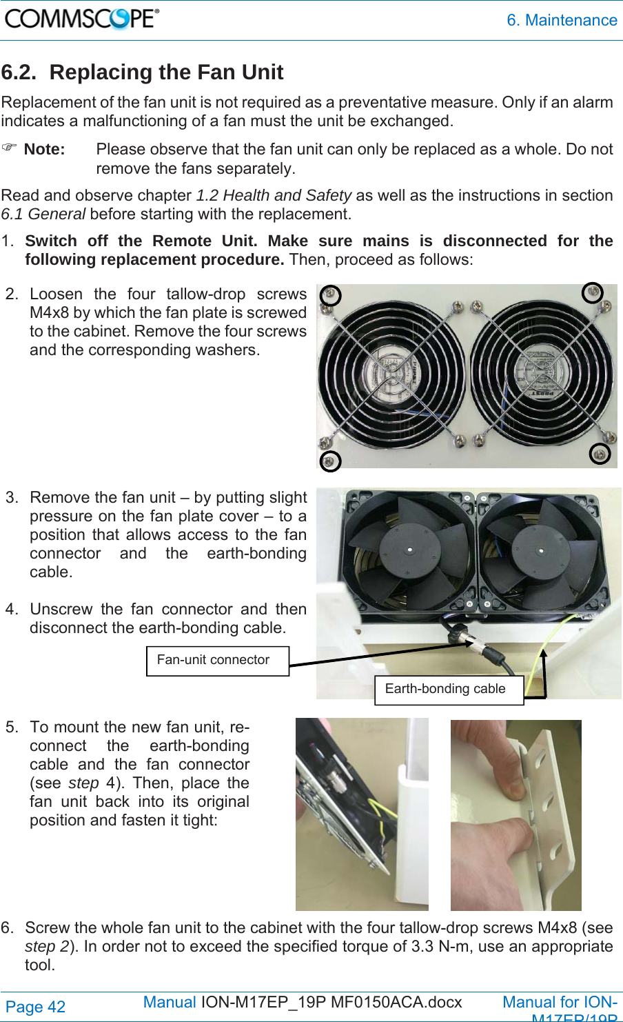  6. Maintenance Page 42            Manual ION-M17EP_19P MF0150ACA.docx         Manual for ION-M17EP/19P 6.2.  Replacing the Fan Unit Replacement of the fan unit is not required as a preventative measure. Only if an alarm indicates a malfunctioning of a fan must the unit be exchanged.  Note:  Please observe that the fan unit can only be replaced as a whole. Do not remove the fans separately. Read and observe chapter 1.2 Health and Safety as well as the instructions in section 6.1 General before starting with the replacement.  1.  Switch off the Remote Unit. Make sure mains is disconnected for the following replacement procedure. Then, proceed as follows: 2. Loosen the four tallow-drop screws M4x8 by which the fan plate is screwed to the cabinet. Remove the four screws and the corresponding washers.    3.  Remove the fan unit – by putting slight pressure on the fan plate cover – to a position that allows access to the fan connector and the earth-bonding cable.   4.  Unscrew the fan connector and then disconnect the earth-bonding cable.    5.  To mount the new fan unit, re-connect the earth-bonding cable and the fan connector (see  step  4). Then, place the fan unit back into its original position and fasten it tight:       6.  Screw the whole fan unit to the cabinet with the four tallow-drop screws M4x8 (see step 2). In order not to exceed the specified torque of 3.3 N-m, use an appropriate tool.  Fan-unit connector Earth-bonding cable 