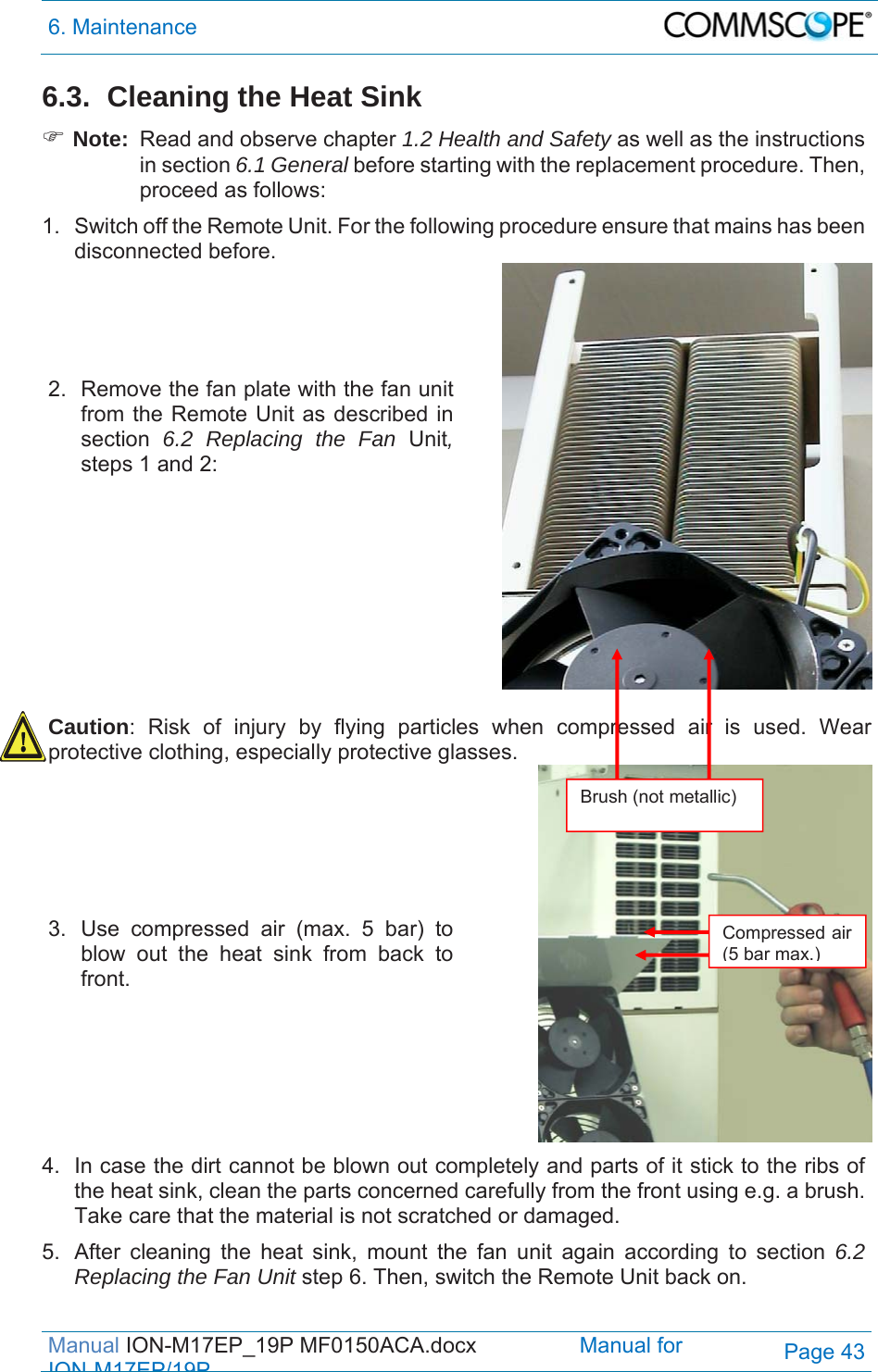 6. Maintenance  Manual ION-M17EP_19P MF0150ACA.docx                 Manual for IONM17EP/19PPage 43 6.3.  Cleaning the Heat Sink  Note:  Read and observe chapter 1.2 Health and Safety as well as the instructions in section 6.1 General before starting with the replacement procedure. Then, proceed as follows: 1.  Switch off the Remote Unit. For the following procedure ensure that mains has been disconnected before.  2.  Remove the fan plate with the fan unit from the Remote Unit as described in section  6.2 Replacing the Fan Unit, steps 1 and 2:       Caution: Risk of injury by flying particles when compressed air is used. Wear protective clothing, especially protective glasses.   3.  Use compressed air (max. 5 bar) to blow out the heat sink from back to front.   4.  In case the dirt cannot be blown out completely and parts of it stick to the ribs of the heat sink, clean the parts concerned carefully from the front using e.g. a brush. Take care that the material is not scratched or damaged. 5.  After cleaning the heat sink, mount the fan unit again according to section 6.2 Replacing the Fan Unit step 6. Then, switch the Remote Unit back on. Brush (not metallic) Compressed air (5 bar max.)