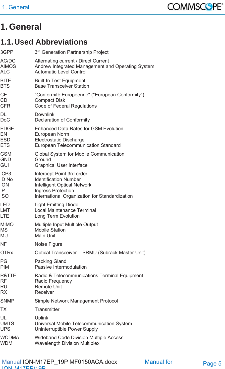 1. General  Manual ION-M17EP_19P MF0150ACA.docx                 Manual for IONM17EP/19PPage 5 1. General 1.1. Used  Abbreviations 3GPP   3rd Generation Partnership Project AC/DC    Alternating current / Direct Current AIMOS   Andrew Integrated Management and Operating System ALC    Automatic Level Control BITE    Built-In Test Equipment BTS   Base Transceiver Station CE    &quot;Conformité Européenne&quot; (&quot;European Conformity&quot;) CD   Compact Disk CFR    Code of Federal Regulations DL   Downlink DoC    Declaration of Conformity EDGE    Enhanced Data Rates for GSM Evolution EN   European Norm ESD   Electrostatic Discharge ETS    European Telecommunication Standard GSM    Global System for Mobile Communication GND   Ground GUI    Graphical User Interface ICP3    Intercept Point 3rd order ID No    Identification Number ION    Intelligent Optical Network IP   Ingress Protection ISO    International Organization for Standardization LED    Light Emitting Diode LMT   Local Maintenance Terminal LTE   Long Term Evolution MIMO    Multiple Input Multiple Output MS   Mobile Station MU   Main Unit NF   Noise Figure OTRx    Optical Transceiver = SRMU (Subrack Master Unit) PG   Packing Gland PIM   Passive Intermodulation R&amp;TTE   Radio &amp; Telecommunications Terminal Equipment RF   Radio Frequency RU   Remote Unit RX   Receiver SNMP    Simple Network Management Protocol TX   Transmitter UL   Uplink UMTS    Universal Mobile Telecommunication System UPS    Uninterruptible Power Supply WCDMA  Wideband Code Division Multiple Access WDM    Wavelength Division Multiplex  