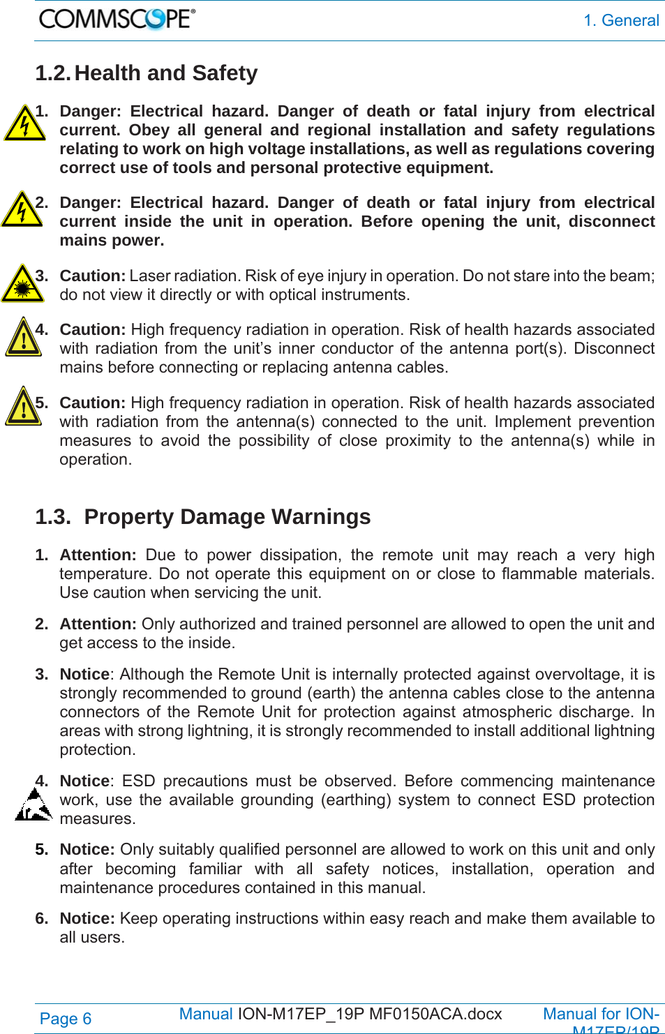  1. General Page 6            Manual ION-M17EP_19P MF0150ACA.docx         Manual for ION-M17EP/19P 1.2. Health  and Safety  1. Danger: Electrical hazard. Danger of death or fatal injury from electrical current. Obey all general and regional installation and safety regulations relating to work on high voltage installations, as well as regulations covering correct use of tools and personal protective equipment. 2. Danger: Electrical hazard. Danger of death or fatal injury from electrical current inside the unit in operation. Before opening the unit, disconnect mains power. 3. Caution: Laser radiation. Risk of eye injury in operation. Do not stare into the beam; do not view it directly or with optical instruments. 4. Caution: High frequency radiation in operation. Risk of health hazards associated with radiation from the unit’s inner conductor of the antenna port(s). Disconnect mains before connecting or replacing antenna cables. 5. Caution: High frequency radiation in operation. Risk of health hazards associated with radiation from the antenna(s) connected to the unit. Implement prevention measures to avoid the possibility of close proximity to the antenna(s) while in operation.   1.3.  Property Damage Warnings 1. Attention: Due to power dissipation, the remote unit may reach a very high temperature. Do not operate this equipment on or close to flammable materials. Use caution when servicing the unit.  2. Attention: Only authorized and trained personnel are allowed to open the unit and get access to the inside. 3. Notice: Although the Remote Unit is internally protected against overvoltage, it is strongly recommended to ground (earth) the antenna cables close to the antenna connectors of the Remote Unit for protection against atmospheric discharge. In areas with strong lightning, it is strongly recommended to install additional lightning protection. 4. Notice: ESD precautions must be observed. Before commencing maintenance work, use the available grounding (earthing) system to connect ESD protection measures. 5.  Notice: Only suitably qualified personnel are allowed to work on this unit and only after becoming familiar with all safety notices, installation, operation and maintenance procedures contained in this manual. 6. Notice: Keep operating instructions within easy reach and make them available to all users. 