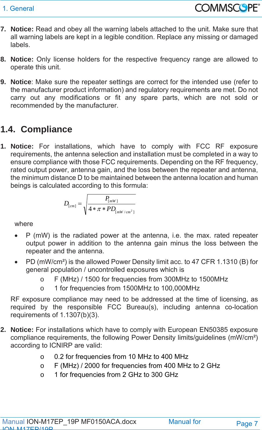 1. General  Manual ION-M17EP_19P MF0150ACA.docx                 Manual for IONM17EP/19PPage 7 7. Notice: Read and obey all the warning labels attached to the unit. Make sure that all warning labels are kept in a legible condition. Replace any missing or damaged labels. 8. Notice: Only license holders for the respective frequency range are allowed to operate this unit. 9. Notice: Make sure the repeater settings are correct for the intended use (refer to the manufacturer product information) and regulatory requirements are met. Do not carry out any modifications or fit any spare parts, which are not sold or recommended by the manufacturer.  1.4. Compliance  1. Notice: For installations, which have to comply with FCC RF exposure requirements, the antenna selection and installation must be completed in a way to ensure compliance with those FCC requirements. Depending on the RF frequency, rated output power, antenna gain, and the loss between the repeater and antenna, the minimum distance D to be maintained between the antenna location and human beings is calculated according to this formula:  ]/[][][24cmmWmWcmPDPD  where   P (mW) is the radiated power at the antenna, i.e. the max. rated repeater output power in addition to the antenna gain minus the loss between the repeater and the antenna.   PD (mW/cm²) is the allowed Power Density limit acc. to 47 CFR 1.1310 (B) for general population / uncontrolled exposures which is o  F (MHz) / 1500 for frequencies from 300MHz to 1500MHz o  1 for frequencies from 1500MHz to 100,000MHz RF exposure compliance may need to be addressed at the time of licensing, as required by the responsible FCC Bureau(s), including antenna co-location requirements of 1.1307(b)(3). 2. Notice: For installations which have to comply with European EN50385 exposure compliance requirements, the following Power Density limits/guidelines (mW/cm²) according to ICNIRP are valid: o  0.2 for frequencies from 10 MHz to 400 MHz o  F (MHz) / 2000 for frequencies from 400 MHz to 2 GHz o  1 for frequencies from 2 GHz to 300 GHz  