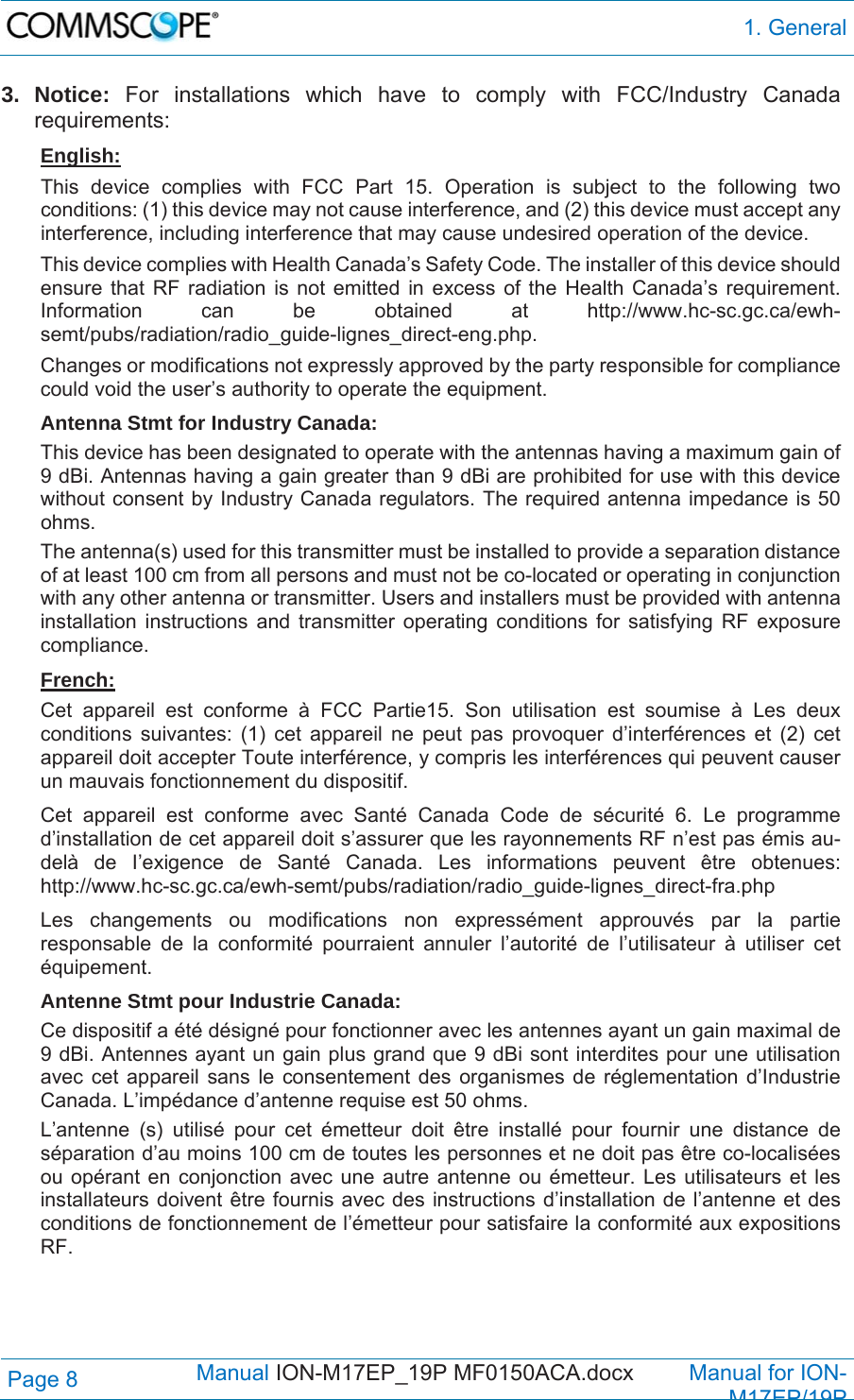  1. General Page 8            Manual ION-M17EP_19P MF0150ACA.docx         Manual for ION-M17EP/19P 3. Notice: For installations which have to comply with FCC/Industry Canada requirements: English: This device complies with FCC Part 15. Operation is subject to the following two conditions: (1) this device may not cause interference, and (2) this device must accept any interference, including interference that may cause undesired operation of the device. This device complies with Health Canada’s Safety Code. The installer of this device should ensure that RF radiation is not emitted in excess of the Health Canada’s requirement. Information can be obtained at http://www.hc-sc.gc.ca/ewh-semt/pubs/radiation/radio_guide-lignes_direct-eng.php. Changes or modifications not expressly approved by the party responsible for compliance could void the user’s authority to operate the equipment. Antenna Stmt for Industry Canada: This device has been designated to operate with the antennas having a maximum gain of 9 dBi. Antennas having a gain greater than 9 dBi are prohibited for use with this device without consent by Industry Canada regulators. The required antenna impedance is 50 ohms. The antenna(s) used for this transmitter must be installed to provide a separation distance of at least 100 cm from all persons and must not be co-located or operating in conjunction with any other antenna or transmitter. Users and installers must be provided with antenna installation instructions and transmitter operating conditions for satisfying RF exposure compliance. French: Cet appareil est conforme à FCC Partie15. Son utilisation est soumise à Les deux conditions suivantes: (1) cet appareil ne peut pas provoquer d’interférences et (2) cet appareil doit accepter Toute interférence, y compris les interférences qui peuvent causer un mauvais fonctionnement du dispositif. Cet appareil est conforme avec Santé Canada Code de sécurité 6. Le programme d’installation de cet appareil doit s’assurer que les rayonnements RF n’est pas émis au-delà de I’exigence de Santé Canada. Les informations peuvent être obtenues: http://www.hc-sc.gc.ca/ewh-semt/pubs/radiation/radio_guide-lignes_direct-fra.php Les changements ou modifications non expressément approuvés par la partie responsable de la conformité pourraient annuler l’autorité de l’utilisateur à utiliser cet équipement. Antenne Stmt pour Industrie Canada:  Ce dispositif a été désigné pour fonctionner avec les antennes ayant un gain maximal de 9 dBi. Antennes ayant un gain plus grand que 9 dBi sont interdites pour une utilisation avec cet appareil sans le consentement des organismes de réglementation d’Industrie Canada. L’impédance d’antenne requise est 50 ohms. L’antenne (s) utilisé pour cet émetteur doit être installé pour fournir une distance de séparation d’au moins 100 cm de toutes les personnes et ne doit pas être co-localisées ou opérant en conjonction avec une autre antenne ou émetteur. Les utilisateurs et les installateurs doivent être fournis avec des instructions d’installation de l’antenne et des conditions de fonctionnement de l’émetteur pour satisfaire la conformité aux expositions RF.  